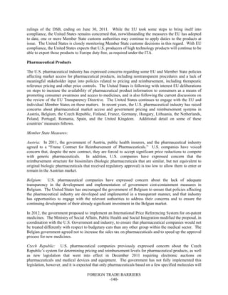 FOREIGN TRADE BARRIERS
-140-
rulings of the DSB, ending on June 30, 2011. While the EU took some steps to bring itself into
compliance, the United States remains concerned that, notwithstanding the measures the EU has adopted
to date, one or more Member State customs authorities may continue to apply duties to the products at
issue. The United States is closely monitoring Member State customs decisions in this regard. With EU
compliance, the United States expects that U.S. producers of high technology products will continue to be
able to export those products to Europe duty free, as required under the ITA.
Pharmaceutical Products
The U.S. pharmaceutical industry has expressed concerns regarding some EU and Member State policies
affecting market access for pharmaceutical products, including nontransparent procedures and a lack of
meaningful stakeholder input into policies related to pricing and reimbursement, including therapeutic
reference pricing and other price controls. The United States is following with interest EU deliberations
on steps to increase the availability of pharmaceutical product information to consumers as a means of
promoting consumer awareness and access to medicines, and is also following the current discussions on
the review of the EU Transparency Directive. The United States continues to engage with the EU and
individual Member States on these matters. In recent years, the U.S. pharmaceutical industry has raised
concerns about pharmaceutical market access and government pricing and reimbursement systems in
Austria, Belgium, the Czech Republic, Finland, France, Germany, Hungary, Lithuania, the Netherlands,
Poland, Portugal, Romania, Spain, and the United Kingdom. Additional detail on some of these
countries’ measures follows.
Member State Measures:
Austria: In 2011, the government of Austria, public health insurers, and the pharmaceutical industry
agreed to a “Frame Contract for Reimbursement of Pharmaceuticals.” U.S. companies have voiced
concern that, despite the new contract, they are forced to accept significant price reductions to compete
with generic pharmaceuticals. In addition, U.S. companies have expressed concern that the
reimbursement structure for biosimilars (biologic pharmaceuticals that are similar, but not equivalent to
original biologic pharmaceuticals that received regulatory approval) is too low to allow them to enter or
remain in the Austrian market.
Belgium: U.S. pharmaceutical companies have expressed concern about the lack of adequate
transparency in the development and implementation of government cost-containment measures in
Belgium. The United States has encouraged the government of Belgium to ensure that policies affecting
the pharmaceutical industry are developed and implemented in a transparent manner, and that industry
has opportunities to engage with the relevant authorities to address their concerns and to ensure the
continuing development of their already significant investment in the Belgian market.
In 2012, the government proposed to implement an International Price Referencing System for on-patent
medicines. The Ministry of Social Affairs, Public Health and Social Integration modified the proposal, in
coordination with the U.S. Government and industry, to ensure that pharmaceutical companies would not
be treated differently with respect to budgetary cuts than any other group within the medical sector. The
Belgian government agreed not to increase the sales tax on pharmaceuticals and to speed up the approval
process for new medicines.
Czech Republic: U.S. pharmaceutical companies previously expressed concern about the Czech
Republic’s system for determining pricing and reimbursement levels for pharmaceutical products, as well
as new legislation that went into effect in December 2011 requiring electronic auctions on
pharmaceuticals and medical devices and equipment. The government has not fully implemented this
legislation, however, and it is expected that only pharmaceuticals based on a few specified molecules will
 