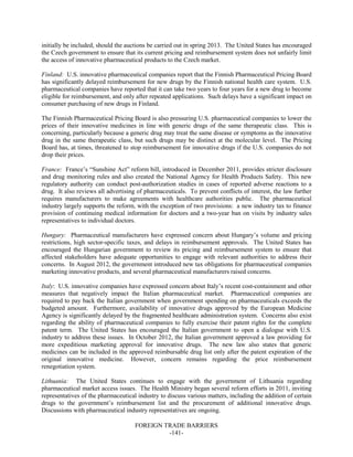 FOREIGN TRADE BARRIERS
-141-
initially be included, should the auctions be carried out in spring 2013. The United States has encouraged
the Czech government to ensure that its current pricing and reimbursement system does not unfairly limit
the access of innovative pharmaceutical products to the Czech market.
Finland: U.S. innovative pharmaceutical companies report that the Finnish Pharmaceutical Pricing Board
has significantly delayed reimbursement for new drugs by the Finnish national health care system. U.S.
pharmaceutical companies have reported that it can take two years to four years for a new drug to become
eligible for reimbursement, and only after repeated applications. Such delays have a significant impact on
consumer purchasing of new drugs in Finland.
The Finnish Pharmaceutical Pricing Board is also pressuring U.S. pharmaceutical companies to lower the
prices of their innovative medicines in line with generic drugs of the same therapeutic class. This is
concerning, particularly because a generic drug may treat the same disease or symptoms as the innovative
drug in the same therapeutic class, but such drugs may be distinct at the molecular level. The Pricing
Board has, at times, threatened to stop reimbursement for innovative drugs if the U.S. companies do not
drop their prices.
France: France’s “Sunshine Act” reform bill, introduced in December 2011, provides stricter disclosure
and drug monitoring rules and also created the National Agency for Health Products Safety. This new
regulatory authority can conduct post-authorization studies in cases of reported adverse reactions to a
drug. It also reviews all advertising of pharmaceuticals. To prevent conflicts of interest, the law further
requires manufacturers to make agreements with healthcare authorities public. The pharmaceutical
industry largely supports the reform, with the exception of two provisions: a new industry tax to finance
provision of continuing medical information for doctors and a two-year ban on visits by industry sales
representatives to individual doctors.
Hungary: Pharmaceutical manufacturers have expressed concern about Hungary’s volume and pricing
restrictions, high sector-specific taxes, and delays in reimbursement approvals. The United States has
encouraged the Hungarian government to review its pricing and reimbursement system to ensure that
affected stakeholders have adequate opportunities to engage with relevant authorities to address their
concerns. In August 2012, the government introduced new tax obligations for pharmaceutical companies
marketing innovative products, and several pharmaceutical manufacturers raised concerns.
Italy: U.S. innovative companies have expressed concern about Italy’s recent cost-containment and other
measures that negatively impact the Italian pharmaceutical market. Pharmaceutical companies are
required to pay back the Italian government when government spending on pharmaceuticals exceeds the
budgeted amount. Furthermore, availability of innovative drugs approved by the European Medicine
Agency is significantly delayed by the fragmented healthcare administration system. Concerns also exist
regarding the ability of pharmaceutical companies to fully exercise their patent rights for the complete
patent term. The United States has encouraged the Italian government to open a dialogue with U.S.
industry to address these issues. In October 2012, the Italian government approved a law providing for
more expeditious marketing approval for innovative drugs. The new law also states that generic
medicines can be included in the approved reimbursable drug list only after the patent expiration of the
original innovative medicine. However, concern remains regarding the price reimbursement
renegotiation system.
Lithuania: The United States continues to engage with the government of Lithuania regarding
pharmaceutical market access issues. The Health Ministry began several reform efforts in 2011, inviting
representatives of the pharmaceutical industry to discuss various matters, including the addition of certain
drugs to the government’s reimbursement list and the procurement of additional innovative drugs.
Discussions with pharmaceutical industry representatives are ongoing.
 