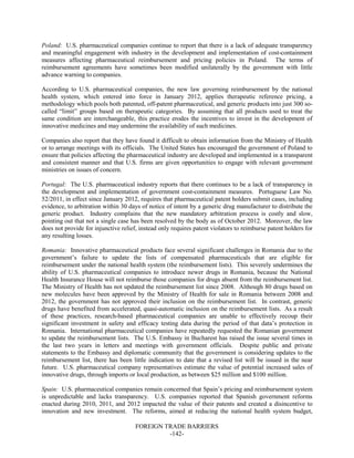 FOREIGN TRADE BARRIERS
-142-
Poland: U.S. pharmaceutical companies continue to report that there is a lack of adequate transparency
and meaningful engagement with industry in the development and implementation of cost-containment
measures affecting pharmaceutical reimbursement and pricing policies in Poland. The terms of
reimbursement agreements have sometimes been modified unilaterally by the government with little
advance warning to companies.
According to U.S. pharmaceutical companies, the new law governing reimbursement by the national
health system, which entered into force in January 2012, applies therapeutic reference pricing, a
methodology which pools both patented, off-patent pharmaceutical, and generic products into just 300 so-
called “limit” groups based on therapeutic categories. By assuming that all products used to treat the
same condition are interchangeable, this practice erodes the incentives to invest in the development of
innovative medicines and may undermine the availability of such medicines.
Companies also report that they have found it difficult to obtain information from the Ministry of Health
or to arrange meetings with its officials. The United States has encouraged the government of Poland to
ensure that policies affecting the pharmaceutical industry are developed and implemented in a transparent
and consistent manner and that U.S. firms are given opportunities to engage with relevant government
ministries on issues of concern.
Portugal: The U.S. pharmaceutical industry reports that there continues to be a lack of transparency in
the development and implementation of government cost-containment measures. Portuguese Law No.
52/2011, in effect since January 2012, requires that pharmaceutical patent holders submit cases, including
evidence, to arbitration within 30 days of notice of intent by a generic drug manufacturer to distribute the
generic product. Industry complains that the new mandatory arbitration process is costly and slow,
pointing out that not a single case has been resolved by the body as of October 2012. Moreover, the law
does not provide for injunctive relief, instead only requires patent violators to reimburse patent holders for
any resulting losses.
Romania: Innovative pharmaceutical products face several significant challenges in Romania due to the
government’s failure to update the lists of compensated pharmaceuticals that are eligible for
reimbursement under the national health system (the reimbursement lists). This severely undermines the
ability of U.S. pharmaceutical companies to introduce newer drugs in Romania, because the National
Health Insurance House will not reimburse those companies for drugs absent from the reimbursement list.
The Ministry of Health has not updated the reimbursement list since 2008. Although 80 drugs based on
new molecules have been approved by the Ministry of Health for sale in Romania between 2008 and
2012, the government has not approved their inclusion on the reimbursement list. In contrast, generic
drugs have benefited from accelerated, quasi-automatic inclusion on the reimbursement lists. As a result
of these practices, research-based pharmaceutical companies are unable to effectively recoup their
significant investment in safety and efficacy testing data during the period of that data’s protection in
Romania. International pharmaceutical companies have repeatedly requested the Romanian government
to update the reimbursement lists. The U.S. Embassy in Bucharest has raised the issue several times in
the last two years in letters and meetings with government officials. Despite public and private
statements to the Embassy and diplomatic community that the government is considering updates to the
reimbursement list, there has been little indication to date that a revised list will be issued in the near
future. U.S. pharmaceutical company representatives estimate the value of potential increased sales of
innovative drugs, through imports or local production, as between $25 million and $100 million.
Spain: U.S. pharmaceutical companies remain concerned that Spain’s pricing and reimbursement system
is unpredictable and lacks transparency. U.S. companies reported that Spanish government reforms
enacted during 2010, 2011, and 2012 impacted the value of their patents and created a disincentive to
innovation and new investment. The reforms, aimed at reducing the national health system budget,
 