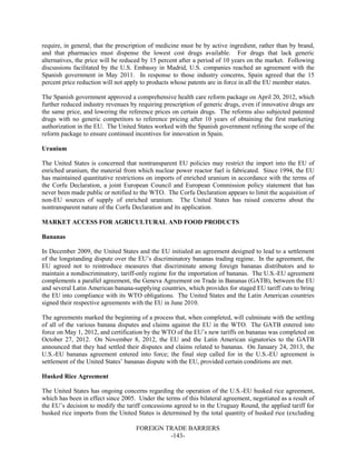 FOREIGN TRADE BARRIERS
-143-
require, in general, that the prescription of medicine must be by active ingredient, rather than by brand,
and that pharmacies must dispense the lowest cost drugs available. For drugs that lack generic
alternatives, the price will be reduced by 15 percent after a period of 10 years on the market. Following
discussions facilitated by the U.S. Embassy in Madrid, U.S. companies reached an agreement with the
Spanish government in May 2011. In response to those industry concerns, Spain agreed that the 15
percent price reduction will not apply to products whose patents are in force in all the EU member states.
The Spanish government approved a comprehensive health care reform package on April 20, 2012, which
further reduced industry revenues by requiring prescription of generic drugs, even if innovative drugs are
the same price, and lowering the reference prices on certain drugs. The reforms also subjected patented
drugs with no generic competitors to reference pricing after 10 years of obtaining the first marketing
authorization in the EU. The United States worked with the Spanish government refining the scope of the
reform package to ensure continued incentives for innovation in Spain.
Uranium
The United States is concerned that nontransparent EU policies may restrict the import into the EU of
enriched uranium, the material from which nuclear power reactor fuel is fabricated. Since 1994, the EU
has maintained quantitative restrictions on imports of enriched uranium in accordance with the terms of
the Corfu Declaration, a joint European Council and European Commission policy statement that has
never been made public or notified to the WTO. The Corfu Declaration appears to limit the acquisition of
non-EU sources of supply of enriched uranium. The United States has raised concerns about the
nontransparent nature of the Corfu Declaration and its application.
MARKET ACCESS FOR AGRICULTURAL AND FOOD PRODUCTS
Bananas
In December 2009, the United States and the EU initialed an agreement designed to lead to a settlement
of the longstanding dispute over the EU’s discriminatory bananas trading regime. In the agreement, the
EU agreed not to reintroduce measures that discriminate among foreign bananas distributors and to
maintain a nondiscriminatory, tariff-only regime for the importation of bananas. The U.S.-EU agreement
complements a parallel agreement, the Geneva Agreement on Trade in Bananas (GATB), between the EU
and several Latin American banana-supplying countries, which provides for staged EU tariff cuts to bring
the EU into compliance with its WTO obligations. The United States and the Latin American countries
signed their respective agreements with the EU in June 2010.
The agreements marked the beginning of a process that, when completed, will culminate with the settling
of all of the various banana disputes and claims against the EU in the WTO. The GATB entered into
force on May 1, 2012, and certification by the WTO of the EU’s new tariffs on bananas was completed on
October 27, 2012. On November 8, 2012, the EU and the Latin American signatories to the GATB
announced that they had settled their disputes and claims related to bananas. On January 24, 2013, the
U.S.-EU bananas agreement entered into force; the final step called for in the U.S.-EU agreement is
settlement of the United States’ bananas dispute with the EU, provided certain conditions are met.
Husked Rice Agreement
The United States has ongoing concerns regarding the operation of the U.S.-EU husked rice agreement,
which has been in effect since 2005. Under the terms of this bilateral agreement, negotiated as a result of
the EU’s decision to modify the tariff concessions agreed to in the Uruguay Round, the applied tariff for
husked rice imports from the United States is determined by the total quantity of husked rice (excluding
 