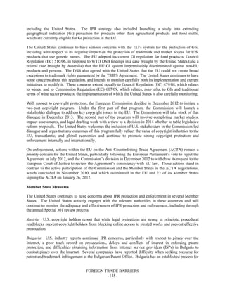 FOREIGN TRADE BARRIERS
-145-
including the United States. The IPR strategy also included launching a study into extending
geographical indication (GI) protection for products other than agricultural products and food stuffs,
which are currently eligible for GI protection in the EU.
The United States continues to have serious concerns with the EU’s system for the protection of GIs,
including with respect to its negative impact on the protection of trademark and market access for U.S.
products that use generic names. The EU adopted its current GI regulation for food products, Council
Regulation (EC) 510/06, in response to WTO DSB findings in a case brought by the United States (and a
related case brought by Australia) that the EU GI system impermissibly discriminated against non-EU
products and persons. The DSB also agreed with the United States that the EU could not create broad
exceptions to trademark rights guaranteed by the TRIPS Agreement. The United States continues to have
some concerns about this regulation, and intends to monitor carefully both its implementation and current
initiatives to modify it. These concerns extend equally to Council Regulation (EC) 479/08, which relates
to wines, and to Commission Regulation (EC) 607/09, which relates, inter alia, to GIs and traditional
terms of wine sector products, the implementation of which the United States is also carefully monitoring.
With respect to copyright protection, the European Commission decided in December 2012 to initiate a
two-part copyright program. Under the first part of that program, the Commission will launch a
stakeholder dialogue to address key copyright issues in the EU. The Commission will take stock of that
dialogue in December 2013. The second part of the program will involve completing market studies,
impact assessments, and legal drafting work with a view to a decision in 2014 whether to table legislative
reform proposals. The United States welcomes the inclusion of U.S. stakeholders in the Commission-led
dialogue and urges that any outcomes of this program fully reflect the value of copyright industries to the
EU, transatlantic, and global economies and continue to promote strong copyright protection and
enforcement internally and internationally.
On enforcement, actions within the EU on the Anti-Counterfeiting Trade Agreement (ACTA) remain a
priority concern for the United States, particularly following the European Parliament’s vote to reject the
Agreement in July 2012, and the Commission’s decision in December 2012 to withdraw its request to the
European Court of Justice to review the Agreement’s consistency with EU law. These actions stand in
contrast to the active participation of the Commission and the Member States in the ACTA negotiations,
which concluded in November 2010, and which culminated in the EU and 22 of its Member States
signing the ACTA on January 26, 2012.
Member State Measures
The United States continues to have concerns about IPR protection and enforcement in several Member
States. The United States actively engages with the relevant authorities in these countries and will
continue to monitor the adequacy and effectiveness of IPR protection and enforcement, including through
the annual Special 301 review process.
Austria: U.S. copyright holders report that while legal protections are strong in principle, procedural
roadblocks prevent copyright holders from blocking online access to pirated works and prevent effective
prosecution.
Bulgaria: U.S. industry reports continued IPR concerns, particularly with respect to piracy over the
Internet, a poor track record on prosecutions, delays and conflicts of interest in enforcing patent
protection, and difficulties obtaining information from Internet service providers (ISPs) in Bulgaria to
combat piracy over the Internet. Several companies have reported difficulty when seeking recourse for
patent and trademark infringement at the Bulgarian Patent Office. Bulgaria has an established process for
 