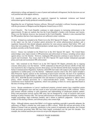 FOREIGN TRADE BARRIERS
-146-
administrative rulings and appeals in cases of patent and trademark infringement, but the decisions are not
well justified and often appear arbitrary.
U.S. exporters of distilled spirits are negatively impacted by trademark violations and limited
enforcement against locally-produced counterfeit products.
Regarding the use of legitimate business software, Microsoft concluded a software licensing agreement
with the government of Bulgaria and the Bulgarian Armed Forces in 2012.
Czech Republic: The Czech Republic continues to make progress in increasing enforcement in the
approximately 50 open air markets that line the Czech Republic’s borders with Germany and Austria.
Piracy over the Internet, however, has increased in the Czech Republic. Industry is also concerned that
the IPR penalties that have been imposed are not sufficient to deter violations.
Finland: Finland was included in the Watch List in the 2012 Special 301 Report. The key concern cited
in the report was the lack of product patent protection for certain pharmaceutical products and a
regulatory framework that denied adequate protection for some process patents filed before 1995, and
those that were pending in 1996. Affected products include many of the top-selling U.S. pharmaceutical
products currently on the Finnish market.
Greece: Greece was included on the Watch List in the 2012 Special 301 report. The United States
acknowledges some improvements in IPR protection and enforcement in Greece, including actions taken
against piracy over the Internet. However, inadequate IPR protection continues to pose barriers to U.S.
exports and investment. Key issues cited in the 2012 Special 301 report include widespread copyright
piracy and weak and inconsistent IPR enforcement.
Italy: Italy remained on the Watch List in the 2012 Special 301 Report, primarily due to ongoing
concerns about piracy over the Internet. USTR conducted an Out-of-Cycle Review (OCR) of Italy that
was inconclusive due to lingering concerns about piracy over the Internet and the lack of progress that the
Italian Communications Regulatory Authority (AGCOM) had made with respect to the adoption of draft
regulations to combat piracy over the Internet. Additional concerns cited in the 2012 report included a
Data Protection Agency opinion on the monitoring of peer-to-peer networks, the lack of an expeditious
legal mechanism for rights holders to address piracy on the Internet, and a lack of deterrent sentences. In
early 2012, AGCOM devoted considerable time and attention to preparing regulations to address online
piracy, which included provisions for a notice-and-take-down system. However, the previous
commission never finalized the regulations, which were pending in front of a newly appointed board at
the time of writing of this report.
Latvia: Recent amendments to Latvia’s intellectual property criminal statutes have simplified certain
aspects of infringement cases and may result in more successful prosecutions of IPR violations. Police
and customs officials continue to gain experience and understanding of intellectual property matters.
Police and prosecutors actively pursue IPR cases, but are hampered by a lack of resources and severe
backlogs in police forensics labs. The Latvian judicial process still poses significant challenges, including
lengthy proceedings, high evidentiary burdens, and a failure to publicize judgments. Latvia hosts a
number of file-sharing websites, and software piracy rates remain high.
Malta: Although industry reports that Malta’s civil regime regulating copyright is generally adequate, the
sufficiency of Malta’s criminal law with respect to IPR is mixed. While the relevant provisions of the
Maltese Criminal Code are generally satisfactory in the context of trademarks and designs, the Criminal
Code provisions governing other IPR have been largely overlooked over the past two decades. For
example, the criminal sanctions provisions do not provide adequate deterrence.
 