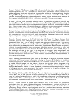 FOREIGN TRADE BARRIERS
-147-
Poland: Thanks to Poland’s more stringent IPR enforcement, physical piracy (e.g., optical discs) is no
longer the problem it once was. Online piracy of movies, music, and software, however, continues to be
widespread, despite progress in enforcement. Rights holders continue to express concern that penalties
for digital IPR infringement are not at levels sufficient to deter violations. In an effort to address these
concerns, the government has put in place a national IPR strategy, entitled “Program for the Protection of
Copyright and Related Rights 2011-2013,” which aims to adopt EU IPR protection strategies.
In January 2012, the Polish government organized a series of stakeholder workshops on copyright law
and related issues. The government is now in the process of updating legislation on the delivery of
services by electronic means, and is also reviewing the possibility of updating Poland’s 1994 copyright
law. The government meets with rights holder groups and ISPs to increase cooperation in combating
Internet piracy, and the government’s interagency IPR working group met in January 2013.
Portugal: Portugal regularly conducts inspections for illegal goods at street fairs, markets, and festivals.
However, it does not have adequate mechanisms to deter piracy over the Internet. Court cases involving
IPR often take years to resolve, and rarely result in convictions. Furthermore, courts rarely order an
injunction against the activity in question while a case is pending.
Romania: Romania remained on the Watch List in the 2012 Special 301 Report. Concern about
counterfeit physical goods, infringing optical discs, and street piracy continued to decline, while
increasing levels of piracy over the Internet, especially peer-to-peer downloading, remain a top concern.
However, enforcement efforts have not adequately addressed the Internet piracy problem. The United
States is concerned by an apparent decrease in the overall commitment to IPR enforcement in Romania,
reflected in reduced cooperation among enforcement authorities, decreased cooperation of police and
prosecutors with rights holders, and a decline in the number of enforcement actions. In 2010, changes to
the Penal Code provided for IPR cases to be adjudicated in lower-level courts, whose judges and
prosecutors have substantially less IPR expertise. Deficiencies in IPR protection and enforcement,
including overall judicial inefficiency and a failure to impose deterrent sentences, have posed barriers to
U.S. exports and investment.
Spain: Spain was removed from the Watch List in the 2012 Special 301 Report in recognition of efforts
with respect to IPR protection and enforcement, including the December 2011 adoption of regulations
implementing provisions of the Sustainable Economy Law (commonly known as the “Ley Sinde”), a law
to combat copyright piracy over the Internet. However, the copyright industry continues to be
disappointed by the Spanish government’s pace of implementation of the Ley Sinde and to be concerned
with the 2006 Prosecutor General’s Circular that appears to decriminalize illegal peer-to-peer file sharing
of infringing materials, further perpetuating the ongoing perception by the public and judges that
unauthorized Internet downloads are not an illicit activity.
The Ministry of Culture’s 2012-2015 Strategic Plan sets objectives and strategies to guide Spain’s
cultural policy over the next four years including strengthening the legal framework for the protection of
rights derived from intellectual property. In 2013, the United States will continue to carefully monitor the
implementation of the Ley Sinde provisions, as well as the reform of Spain’s IP, criminal, and civil
procedure laws. Despite enforcement efforts, piracy remains a significant problem.
Sweden: Sweden continues to grapple with widespread piracy on the Internet, but government
enforcement efforts have begun to show positive results. Following the entry into force in April 2009 of
legislation implementing the EU Enforcement Directive, several major pirate websites left Sweden.
Nonetheless, Sweden still hosts some large on-line pirate sites -- several of which are listed in USTR’s
Notorious Piracy Markets report. Legal sales over the Internet have increased in recent years, in part
because of better legal alternatives and Swedish enforcement efforts.
 