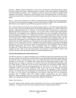 FOREIGN TRADE BARRIERS
-149-
Germany: Despite increased competition in some sectors of Germany’s telecommunications market,
Deutsche Telekom (DT) retains a dominant position in a number of key market segments, including local
loop and broadband connections. DT’s competitors continue to call for more effective regulation of the
competitive environment. Nonetheless, since the passage of the Telecommunications Act in 2003, DT’s
share has decreased to below 60 percent in the fixed-line market and to below 45 percent in the broadband
market.
Greece: Greece has incorporated the 2009 EU telecommunications package into national legislation.
The 2009 EU telecommunications package includes European Directives 2009/136/EC and 2009/140/EC.
Both Directives are included in Law 4070 that was passed on October 4, 2012.
Italy: Telecom Italia (TI), the former state-owned monopoly operator, is the largest telecommunications
provider in Italy. Domestic political pressure has prevented foreign operators (e.g., AT&T in 2007) from
gaining a controlling interest in TI. However, as of November 2012, Telecom Italia is considering a
proposed significant investment by an Egyptian. TI owns most of Italy’s fixed-line telecommunications
infrastructure, and competitors have complained about high access costs and allegedly unfair practices
aimed at retaining TI customers. TI’s market share, however, is decreasing, with its share of the fixed-
line market declining to approximately 66 percent in the second quarter of 2012 (down from 67.3 percent
in the second quarter of 2011). Similarly, TI’s share of the Italian retail broadband market was 52.4
percent in the second quarter of 2012 (compared to almost 54 percent in the second quarter of 2011). TI’s
market share for mobile subscribers was 34.9 percent in the second quarter of 2012 (an increase of 0.6
percent over the second quarter of 2011). Although TI has expressed interest in upgrading its broadband
infrastructure, it has also voiced concern that the main beneficiaries of TI broadband investment would be
businesses selling goods and services online, in particular, large U.S. companies. At the end of
November 2012, Telecom Italia was also considering whether to separate its fixed-line assets into a new
company and sell a stake to the state-owned agency Cassa Depositi e Prestiti (CDP) in order to free
economic resources and to speed up the rollout of a national broadband network.
Television Broadcasting and Audiovisual Services
The 2007 EU Directive on Audiovisual Media Services (AVMS) amended and extended the scope of the
Television without Frontiers Directive (which already covered traditional broadcasting, whether delivered
by terrestrial, cable, or satellite means) to also cover audiovisual media services provided on-demand,
including via the Internet. EU Member State content quotas for broadcasting remain in place. On-
demand services are subject to somewhat less restrictive provisions than traditional broadcasting under
the AVMS Directive, which does not set any strict content quota, but still requires Member States to
ensure that on-demand services encourage production of, and access to, EU works. This could be
interpreted to refer to the financial contribution made by such services to the production and rights
acquisition of EU works or to the prominence of EU works in the catalogues of video on-demand
services. EU Member States had to implement the AVMS Directive into their national law by December
19, 2009. In its first report on the application of the Directive from May 2012, the Commission
announced that 25 Member States have notified complete implementation into their national
legislation. Poland and Belgium, however, still need to adapt their legislation, and the former is currently
subject to an infringement procedure for failing to fully implement the Directive.
Member State Measures:
Several EU Member States maintain measures that hinder the free flow of some programming or film
exhibitions. A summary of some of the more significant restrictive national practices follows.
 