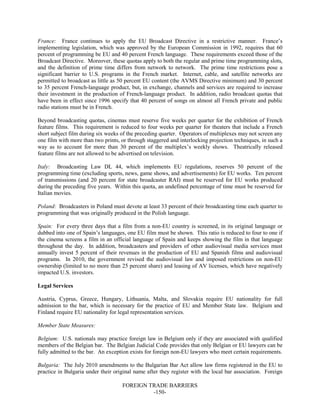 FOREIGN TRADE BARRIERS
-150-
France: France continues to apply the EU Broadcast Directive in a restrictive manner. France’s
implementing legislation, which was approved by the European Commission in 1992, requires that 60
percent of programming be EU and 40 percent French language. These requirements exceed those of the
Broadcast Directive. Moreover, these quotas apply to both the regular and prime time programming slots,
and the definition of prime time differs from network to network. The prime time restrictions pose a
significant barrier to U.S. programs in the French market. Internet, cable, and satellite networks are
permitted to broadcast as little as 50 percent EU content (the AVMS Directive minimum) and 30 percent
to 35 percent French-language product, but, in exchange, channels and services are required to increase
their investment in the production of French-language product. In addition, radio broadcast quotas that
have been in effect since 1996 specify that 40 percent of songs on almost all French private and public
radio stations must be in French.
Beyond broadcasting quotas, cinemas must reserve five weeks per quarter for the exhibition of French
feature films. This requirement is reduced to four weeks per quarter for theaters that include a French
short subject film during six weeks of the preceding quarter. Operators of multiplexes may not screen any
one film with more than two prints, or through staggered and interlocking projection techniques, in such a
way as to account for more than 30 percent of the multiplex’s weekly shows. Theatrically released
feature films are not allowed to be advertised on television.
Italy: Broadcasting Law DL 44, which implements EU regulations, reserves 50 percent of the
programming time (excluding sports, news, game shows, and advertisements) for EU works. Ten percent
of transmissions (and 20 percent for state broadcaster RAI) must be reserved for EU works produced
during the preceding five years. Within this quota, an undefined percentage of time must be reserved for
Italian movies.
Poland: Broadcasters in Poland must devote at least 33 percent of their broadcasting time each quarter to
programming that was originally produced in the Polish language.
Spain: For every three days that a film from a non-EU country is screened, in its original language or
dubbed into one of Spain’s languages, one EU film must be shown. This ratio is reduced to four to one if
the cinema screens a film in an official language of Spain and keeps showing the film in that language
throughout the day. In addition, broadcasters and providers of other audiovisual media services must
annually invest 5 percent of their revenues in the production of EU and Spanish films and audiovisual
programs. In 2010, the government revised the audiovisual law and imposed restrictions on non-EU
ownership (limited to no more than 25 percent share) and leasing of AV licenses, which have negatively
impacted U.S. investors.
Legal Services
Austria, Cyprus, Greece, Hungary, Lithuania, Malta, and Slovakia require EU nationality for full
admission to the bar, which is necessary for the practice of EU and Member State law. Belgium and
Finland require EU nationality for legal representation services.
Member State Measures:
Belgium: U.S. nationals may practice foreign law in Belgium only if they are associated with qualified
members of the Belgian bar. The Belgian Judicial Code provides that only Belgian or EU lawyers can be
fully admitted to the bar. An exception exists for foreign non-EU lawyers who meet certain requirements.
Bulgaria: The July 2010 amendments to the Bulgarian Bar Act allow law firms registered in the EU to
practice in Bulgaria under their original name after they register with the local bar association. Foreign
 