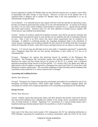 FOREIGN TRADE BARRIERS
-151-
lawyers registered in another EU Member State are also allowed to practice law or register a local office
in partnership with other foreign or local lawyers. However, at least one of the partners has to be
registered both in Bulgaria and in another EU Member State if the local partnership is to use an
internationally recognized name.
Czech Republic: U.S.-educated lawyers may register with the Czech bar and take an equivalency exam,
but they are limited to practicing home country (U.S.) law and international law. In contrast to EU-based
law firms, U.S. law firms cannot establish Czech branches to practice law (i.e., operate directly through
their home legal entities). Attorneys from U.S. law firms admitted as foreign lawyers, together with
Czech lawyers, may establish local partnerships.
Finland: Citizens of countries outside the European Economic Area (EEA) can practice domestic and
international law and represent clients in court, but they are not entitled to the title of Asianajaja (Attorney
at Law). Only a Finn or an EEA citizen who meets certain requirements may be accepted as an
Asianajaja. In addition to conferring prestige, the Asianajaja designation helps in the solicitation of
clients, because Asianajaja may be held accountable for their actions by the Board of the Bar Association
and by the Chancellor of Justice, while other lawyers and legal advisers are not subject to such oversight.
Hungary: U.S. lawyers may provide legal services only under a “cooperation agreement” in partnership
with a Hungarian legal firm and can only provide information to their clients on U.S. law or on
international law.
Portugal: Portuguese law requires that practicing lawyers be members of the Portuguese Bar
Association. The Portuguese Bar Association requires that members graduate from a Portuguese or
Brazilian law school and that foreign lawyers be citizens of the EU or a country with a reciprocal
agreement permitting foreign lawyers to be bar-certified. U.S. citizens with a law degree may apply as
legal trainees if the law degree is recognized by a Portuguese law school and if the U.S. citizen has a valid
Portuguese residence authorization. The successful completion of legal internship and the mandatory Bar
Association exams enable the U.S. citizen to practice law in Portugal.
Accounting and Auditing Services
Member State Measures:
Portugal: Portuguese law requires that practicing accountants and auditors be accredited by one of two
Portuguese accounting associations, which require legal residency. Portuguese language ability and
citizenship of a country with a reciprocal agreement or EU citizenship are prerequisites for membership.
Energy Services
Member State Measures:
Ireland: Industry reports that bureaucratic delays and other obstacles that benefit vested local interests
and state-owned enterprises have impeded new entrants in the energy sector, consequently raising the
costs of doing business in Ireland. Significant U.S. investments in a waste-to-energy project and a
liquefied natural gas terminal proposal stand to be cancelled as a result of such delays.
EU Enlargement
Upon each of the three most recent rounds of EU enlargement, the EU has submitted notifications to
WTO Members concerning the modification of existing commitments under the GATS by the newly
 