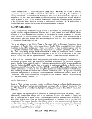 FOREIGN TRADE BARRIERS
-152-
acceded members of the EU. In accordance with GATS Article XXI, the EU was required to enter into
negotiations with any other WTO member that indicated that it was affected by the modification of
existing commitments. In connection with the largest of these rounds of enlargement, the expansion to 25
members in 2004, the United States and EU successfully negotiated a compensation package, which was
agreed on August 7, 2006. To date, however, the European Commission has failed to secure the approval
of all EU Member States, which is necessary to implement the agreement. USTR will continue to
monitor this process to ensure the agreement is implemented as soon as possible.
INVESTMENT BARRIERS
The EU accords national treatment to foreign investors in most sectors and, with few exceptions, EU law
requires that any company established under the laws of one Member State must receive national
treatment in all other Member States, regardless of the company’s ultimate ownership. As discussed
below, however, EU law does impose some restrictions on U.S. and other foreign investments and, in
many instances, individual Member State policies and practices have had a more significant impact on
U.S. investment than EU-level policies.
Prior to the adoption of the Lisbon Treaty in December 2009, the European Commission shared
competence with Member States on investment issues. Member States negotiated their own bilateral
investment treaties (BITs) and generally retained responsibility for their investment regimes, while the
EU negotiated investment-related market access provisions in EU economic agreements. Article 207 of
the Lisbon Treaty brings foreign direct investment (FDI) under the umbrella of Europe’s common
commercial policy, making it the exclusive competence of the EU. FDI is not defined in the Treaty,
however, leaving many practical implications of the Treaty for EU external investment policy unclear.
In July 2010, the Commission issued two communications aimed at defining a comprehensive EU
international investment policy and establishing transitional arrangements for investment agreements
between Member States and third countries. Under these communications, which were presented to the
European Parliament and EU Member State governments for endorsement under the co-decision process,
the Commission will “authorize” the more than 1,200 BITs concluded by Member States, including some
with the United States, to remain in force (though the Commission will evaluate their content to assess
their conformity with EU law and the EU’s common commercial policy). A regulation establishing
transitional arrangements for existing BITs between Member States and third countries, based on the
Commission’s July 2010 communications, was agreed between the Council and the Parliament in July
2012, and went into effect in January 2013.
Member State Measures:
Bulgaria: Weak corporate governance remains a problem in Bulgaria. Although legislative protection
for minority shareholders has been improved through insolvency rules in Bulgaria’s Commercial Code
and 2007 changes to its Law on Public Offering of Securities, enforcement of these statutory provisions is
inadequate.
Cyprus: Cypriot law imposes significant restrictions on the foreign ownership of real property. Non-EU
residents may only purchase a single piece of real estate (not to exceed three donums, or roughly one
acre) for private use (e.g., a holiday home). Exceptions can be made for projects requiring larger plots of
land, but are rarely granted. Under the Registration and Control of Contractors Laws of 2001 and 2004,
only citizens of EU Member States have the right to register as construction contractors in Cyprus, and
non-EU entities are not allowed to own a majority stake in a local construction company. Non-EU natural
persons or legal entities may bid on specific construction projects, but only after obtaining a special
license from the Cypriot Council of Ministers.
 
