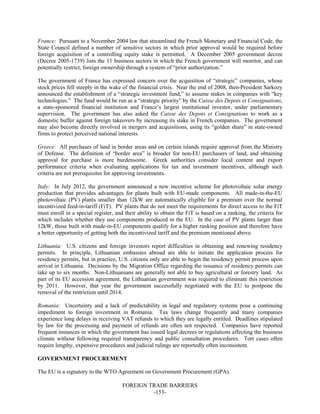 FOREIGN TRADE BARRIERS
-153-
France: Pursuant to a November 2004 law that streamlined the French Monetary and Financial Code, the
State Council defined a number of sensitive sectors in which prior approval would be required before
foreign acquisition of a controlling equity stake is permitted. A December 2005 government decree
(Decree 2005-1739) lists the 11 business sectors in which the French government will monitor, and can
potentially restrict, foreign ownership through a system of “prior authorization.”
The government of France has expressed concern over the acquisition of “strategic” companies, whose
stock prices fell steeply in the wake of the financial crisis. Near the end of 2008, then-President Sarkozy
announced the establishment of a “strategic investment fund,” to assume stakes in companies with “key
technologies.” The fund would be run as a “strategic priority” by the Caisse des Depots et Consignations,
a state-sponsored financial institution and France’s largest institutional investor, under parliamentary
supervision. The government has also asked the Caisse des Depots et Consignations to work as a
domestic buffer against foreign takeovers by increasing its stake in French companies. The government
may also become directly involved in mergers and acquisitions, using its “golden share” in state-owned
firms to protect perceived national interests.
Greece: All purchases of land in border areas and on certain islands require approval from the Ministry
of Defense. The definition of “border area” is broader for non-EU purchasers of land, and obtaining
approval for purchase is more burdensome. Greek authorities consider local content and export
performance criteria when evaluating applications for tax and investment incentives, although such
criteria are not prerequisites for approving investments.
Italy: In July 2012, the government announced a new incentive scheme for photovoltaic solar energy
production that provides advantages for plants built with EU-made components. All made-in-the-EU
photovoltaic (PV) plants smaller than 12kW are automatically eligible for a premium over the normal
incentivized feed-in-tariff (FiT). PV plants that do not meet the requirements for direct access to the FiT
must enroll in a special register, and their ability to obtain the FiT is based on a ranking, the criteria for
which includes whether they use components produced in the EU. In the case of PV plants larger than
12kW, those built with made-in-EU components qualify for a higher ranking position and therefore have
a better opportunity of getting both the incentivized tariff and the premium mentioned above.
Lithuania: U.S. citizens and foreign investors report difficulties in obtaining and renewing residency
permits. In principle, Lithuanian embassies abroad are able to initiate the application process for
residency permits, but in practice, U.S. citizens only are able to begin the residency permit process upon
arrival in Lithuania. Decisions by the Migration Office regarding the issuance of residency permits can
take up to six months. Non-Lithuanians are generally not able to buy agricultural or forestry land. As
part of its EU accession agreement, the Lithuanian government was required to eliminate this restriction
by 2011. However, that year the government successfully negotiated with the EU to postpone the
removal of the restriction until 2014.
Romania: Uncertainty and a lack of predictability in legal and regulatory systems pose a continuing
impediment to foreign investment in Romania. Tax laws change frequently and many companies
experience long delays in receiving VAT refunds to which they are legally entitled. Deadlines stipulated
by law for the processing and payment of refunds are often not respected. Companies have reported
frequent instances in which the government has issued legal decrees or regulations affecting the business
climate without following required transparency and public consultation procedures. Tort cases often
require lengthy, expensive procedures and judicial rulings are reportedly often inconsistent.
GOVERNMENT PROCUREMENT
The EU is a signatory to the WTO Agreement on Government Procurement (GPA).
 