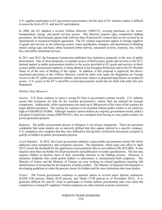 FOREIGN TRADE BARRIERS
-154-
U.S. suppliers participate in EU government procurement, but the lack of EU statistics makes it difficult
to assess the level of U.S. and non-EU participation.
In 2004, the EU adopted a revised Utilities Directive (2004/17), covering purchases in the water,
transportation, energy, and postal services sectors. This directive requires open, competitive bidding
procedures, but discriminates against bids with less than 50 percent EU content that are not covered by an
international or reciprocal bilateral agreement. The EU content requirement applies to foreign suppliers
of goods and services in the following sectors: water (production, transport, and distribution of drinking
water); energy (gas and heat); urban transport (urban railway, automated systems, tramway, bus, trolley
bus, and cable); and postal services.
In 2011 and 2012, the European Commission published four legislative proposals in the area of public
procurement. One of these proposals, to regulate access of third-country goods and services to the EU’s
internal market in public procurement (relative to the access provided to EU goods and services in third-
country public procurement markets), is being debated in the European Parliament and in the EU Member
States as of the time of drafting of this report. In addition, if this proposal is approved, the above-
mentioned provisions in the Utilities Directive would be dealt with under the Regulation on Foreign
Access to the EU public procurement market, and become subject to proposed negotiations on reciprocal
access. U.S. access to the EU’s non-GPA covered procurement would also be dealt with under this new
Regulation.
Member State Measures:
Austria: U.S. firms continue to report a strong EU bias in government contract awards. U.S. industry
asserts that invitations for bids for the Austrian government’s vehicle fleet are tailored for German
competitors. Additionally, offset requirements can reach up to 200 percent of the value of the contract for
major defense purchases. The ceiling for contracts to be awarded without public tenders is set relatively
high at €100,000 ($130,000). Although Austria’s power utilities are majority government-owned, under a
European Commission ruling (2008/585/EC), they are exempted from having to issue public tenders for
power generation projects.
Bulgaria: The public procurement process in Bulgaria is not always transparent. There are persistent
complaints that some tenders are so narrowly defined that they appear tailored to a specific company.
U.S. companies also complain that they face difficulties having their certification documents accepted to
qualify as bidders on public procurement projects.
Czech Republic: In 2012, the Czech government adopted a major public procurement reform bill which
addresses some transparency and corruption concerns. The legislation, which came into effect in April
2012, lowers the threshold for the application of procurement rules to one million CZK ($55,000). It also
requires more than one bidder for all procurements and publication of tender specifications. The law also
requires bidders to disclose more of their ownership structure in the bidding process. However, it
maintains loopholes that could permit bidders to subcontract to anonymously-held companies. The
Ministry of Justice and the Ministry of Finance are now working on related legislation requiring full
identification of ownership for all recipients of public tenders. The Ministry of Regional Development is
developing guidelines to make the process clearer for bidders and for state institutions that issue tenders.
France: The French government continues to maintain shares in several major defense contractors
(EADS 0.06 percent, Safran 30.20 percent, and Thalès 27.00 percent as of November 2012). It is
generally difficult for non-EU firms to participate in French defense procurement and, even when the
competition is among EU suppliers, French companies are often selected as prime contractors.
 