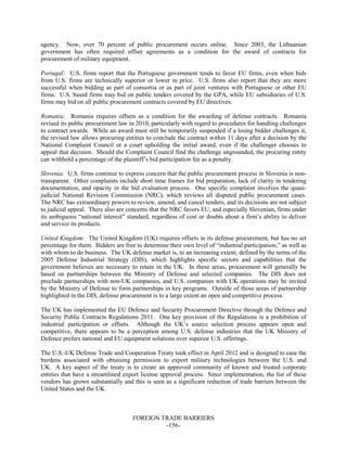 FOREIGN TRADE BARRIERS
-156-
agency. Now, over 70 percent of public procurement occurs online. Since 2003, the Lithuanian
government has often required offset agreements as a condition for the award of contracts for
procurement of military equipment.
Portugal: U.S. firms report that the Portuguese government tends to favor EU firms, even when bids
from U.S. firms are technically superior or lower in price. U.S. firms also report that they are more
successful when bidding as part of consortia or as part of joint ventures with Portuguese or other EU
firms. U.S. based firms may bid on public tenders covered by the GPA, while EU subsidiaries of U.S.
firms may bid on all public procurement contracts covered by EU directives.
Romania: Romania requires offsets as a condition for the awarding of defense contracts. Romania
revised its public procurement law in 2010, particularly with regard to procedures for handling challenges
to contract awards. While an award must still be temporarily suspended if a losing bidder challenges it,
the revised law allows procuring entities to conclude the contract within 11 days after a decision by the
National Complaint Council or a court upholding the initial award, even if the challenger chooses to
appeal that decision. Should the Complaint Council find the challenge ungrounded, the procuring entity
can withhold a percentage of the plaintiff’s bid participation fee as a penalty.
Slovenia: U.S. firms continue to express concern that the public procurement process in Slovenia is non-
transparent. Other complaints include short time frames for bid preparation, lack of clarity in tendering
documentation, and opacity in the bid evaluation process. One specific complaint involves the quasi-
judicial National Revision Commission (NRC), which reviews all disputed public procurement cases.
The NRC has extraordinary powers to review, amend, and cancel tenders, and its decisions are not subject
to judicial appeal. There also are concerns that the NRC favors EU, and especially Slovenian, firms under
its ambiguous “national interest” standard, regardless of cost or doubts about a firm’s ability to deliver
and service its products.
United Kingdom: The United Kingdom (UK) requires offsets in its defense procurement, but has no set
percentage for them. Bidders are free to determine their own level of “industrial participation,” as well as
with whom to do business. The UK defense market is, to an increasing extent, defined by the terms of the
2005 Defense Industrial Strategy (DIS), which highlights specific sectors and capabilities that the
government believes are necessary to retain in the UK. In these areas, procurement will generally be
based on partnerships between the Ministry of Defense and selected companies. The DIS does not
preclude partnerships with non-UK companies, and U.S. companies with UK operations may be invited
by the Ministry of Defense to form partnerships in key programs. Outside of those areas of partnership
highlighted in the DIS, defense procurement is to a large extent an open and competitive process.
The UK has implemented the EU Defence and Security Procurement Directive through the Defence and
Security Public Contracts Regulations 2011. One key provision of the Regulations is a prohibition of
industrial participation or offsets. Although the UK’s source selection process appears open and
competitive, there appears to be a perception among U.S. defense industries that the UK Ministry of
Defence prefers national and EU equipment solutions over superior U.S. offerings.
The U.S.-UK Defense Trade and Cooperation Treaty took effect in April 2012 and is designed to ease the
burdens associated with obtaining permission to export military technologies between the U.S. and
UK. A key aspect of the treaty is to create an approved community of known and trusted corporate
entities that have a streamlined export license approval process. Since implementation, the list of these
vendors has grown substantially and this is seen as a significant reduction of trade barriers between the
United States and the UK.
 