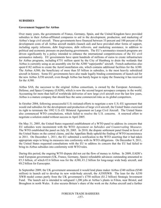 FOREIGN TRADE BARRIERS
-157-
SUBSIDIES
Government Support for Airbus
Over many years, the governments of France, Germany, Spain, and the United Kingdom have provided
subsidies to their Airbus-affiliated companies to aid in the development, production, and marketing of
Airbus’s large civil aircraft. These governments have financed between 33 percent and 100 percent of the
development costs of all Airbus aircraft models (launch aid) and have provided other forms of support,
including equity infusions, debt forgiveness, debt rollovers, and marketing assistance, in addition to
political and economic pressure on purchasing governments. The EU’s aeronautics research programs are
driven significantly by a policy intended to enhance the international competitiveness of the EU civil
aeronautics industry. EU governments have spent hundreds of millions of euros to create infrastructure
for Airbus programs, including €751 million spent by the City of Hamburg to drain the wetlands that
Airbus is currently using as an assembly site for the A380 “superjumbo” aircraft. French authorities also
spent €182 million to create the AeroConstellation site, which contains additional facilities for the A380.
The Airbus A380, the beneficiary of more than $5 billion in subsidies, is the most heavily subsidized
aircraft in history. Some EU governments have also made legally binding commitments of launch aid for
the new Airbus A350 aircraft, even though Airbus has barely begun to repay the financing it has received
for the A380.
Airbus SAS, the successor to the original Airbus consortium, is owned by the European Aeronautic,
Defense, and Space Company (EADS), which is now the second largest aerospace company in the world.
Accounting for more than half of worldwide deliveries of new large civil aircraft over the last few years,
Airbus is a mature company that should face the same commercial risks as its global competitors.
In October 2004, following unsuccessful U.S.-initiated efforts to negotiate a new U.S.-EU agreement that
would end subsidies for the development and production of large civil aircraft, the United States exercised
its right to terminate the 1992 U.S.-EU Bilateral Agreement on Large Civil Aircraft. The United States
also commenced WTO consultations, which failed to resolve the U.S. concerns. A renewed effort to
negotiate a solution ended without success in April 2005.
On May 31, 2005, the United States requested establishment of a WTO panel to address its concern that
EU subsidies were inconsistent with the WTO Agreement on Subsidies and Countervailing Measures.
The WTO established the panel on July 20, 2005. In 2010, the dispute settlement panel found in favor of
the United States on the central claims, and the Appellate Body upheld the finding of WTO inconsistency
in 2011. On December 1, 2011, the EU submitted a notification to the WTO asserting that it had taken
appropriate steps to bring its measures into conformity with its WTO obligations. On December 9, 2011,
the United States requested consultations with the EU to address its concern that the EU had failed to
bring its Airbus subsidies into conformity with WTO rules.
During this period, the ongoing WTO dispute did not cut the flow of money to Airbus. In 2009, EADS’s
total European government (UK, France, Germany, Spain) refundable advances outstanding amounted to
€5.3 billion, of which €3.6 billion was for the A380, €1.2 billion for long-range wide body aircraft, and
€0.2 billion for Eurocopter.
In September 2009, the UK government announced it would lend plane maker Airbus £340 million ($540
million) in launch aid to develop its new wide-body aircraft, the A350XWB. The loan for the A350
XWB model comes partly from the UK government’s £750 million ($1.2 billion) Strategic Investment
Fund. The launch aid is intended to safeguard 1,200 jobs at Airbus’s plants in Filton, near Bristol, and
Broughton in north Wales. It also secures Britain’s share of the work on the Airbus aircraft and a further
 