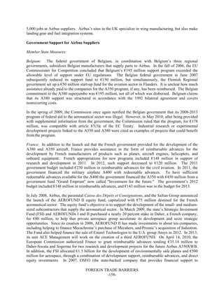 FOREIGN TRADE BARRIERS
-158-
5,000 jobs at Airbus suppliers. Airbus’s sites in the UK specialize in wing manufacturing, but also make
landing gear and fuel integration systems.
Government Support for Airbus Suppliers
Member State Measures:
Belgium: The federal government of Belgium, in coordination with Belgium’s three regional
governments, subsidizes Belgian manufacturers that supply parts to Airbus. In the fall of 2006, the EU
Commissioner for Competition concluded that Belgium’s €195 million support program exceeded the
allowable level of support under EU regulations. The Belgian federal government in June 2007
subsequently reduced its support fund to €150 million, but simultaneously, the Flemish Regional
government set up a €50 million start-up fund for the aviation sector in Flanders. It is unclear how much
assistance already paid to the companies for the A350 program, if any, has been reimbursed. The Belgian
commitment to the A380 superjumbo was €195 million, not all of which was disbursed. Belgium claims
that its A380 support was structured in accordance with the 1992 bilateral agreement and covers
nonrecurring costs.
In the spring of 2009, the Commission once again notified the Belgian government that its 2008-2013
program of federal aid to the aeronautical sector was illegal. However, in May 2010, after being provided
with supplemental information from the government, the Commission ruled that the program, for €178
million, was compatible with article 87(3)c of the EC Treaty. Industrial research or experimental
development projects linked to the A350 and A380 were cited as examples of projects that could benefit
from the program.
France: In addition to the launch aid that the French government provided for the development of the
A380 and A350 aircraft, France provides assistance in the form of reimbursable advances for the
development by French manufacturers of products such as planes, aircraft engines, helicopters, and
onboard equipment. French appropriations for new programs included €148 million in support of
research and development in 2011. In 2012, such support decreased to €120 million. The 2011
government budget included €230 million in reimbursable advances for the civil aviation. In 2011, the
government financed the military airplane A400 with redeemable advances. To have sufficient
redeemable advances available for the A400 the government financed the A350 with €450 million from a
government fund "Grand Emprunt" now called "Investment for the future." The government’s 2012
budget included €148 million in reimbursable advances, and €143 million was in the budget for 2013.
In July 2008, Airbus, the parastatal Caisse des Dépôts et Consignations, and the Safran Group announced
the launch of the AEROFUND II equity fund, capitalized with €75 million destined for the French
aeronautical sector. The equity fund’s objective is to support the development of the small- and medium-
sized subcontractors that supply the aeronautical sector. In March 2009, the state’s Strategic Investment
Fund (FSI) and AEROFUNDs I and II purchased a nearly 20 percent stake in Daher, a French company,
for €80 million, to help that private aerospace group accelerate its development and seize strategic
opportunities. Since its creation in 2008, AEROFUND II has made investments in about ten companies,
including helping to finance Mecachrome’s purchase of Mecahers, and Prosnic’s acquisition of Industron.
The Fund also helped finance the sale of Esterel Technologies to the U.S. group Ansys in 2012. In 2013,
its unit ACE Management will work on the creation of a third AEROFUND. On April 14, 2010, the
European Commission authorized France to grant reimbursable advances totaling €35.14 million to
Daher-Socata and Sogerma for two research and development projects for the future Airbus A350XWB.
In addition, the FSI allocated €1.5 billion for the development of environmentally safe planes and €500
million for aerospace, through a combination of development support, reimbursable advances, and direct
equity investments. In 2007, OSEO (the state-backed company that provides financial support to
 