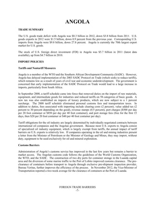 FOREIGN TRADE BARRIERS
-7-
ANGOLA
TRADE SUMMARY
The U.S. goods trade deficit with Angola was $8.3 billion in 2012, down $3.8 billion from 2011. U.S.
goods exports in 2012 were $1.5 billion, down 0.9 percent from the previous year. Corresponding U.S.
imports from Angola were $9.8 billion, down 27.8 percent. Angola is currently the 70th largest export
market for U.S. goods.
The stock of U.S. foreign direct investment (FDI) in Angola was $5.7 billion in 2011 (latest data
available), up from $4.7 billion in 2010.
IMPORT POLICIES
Tariffs and Nontariff Measures
Angola is a member of the WTO and the Southern African Development Community (SADC). However,
Angola has delayed implementation of the 2003 SADC Protocol on Trade (which seeks to reduce tariffs),
which remains low as a result of years of civil war and economic underdevelopment. The government is
concerned that early implementation of the SADC Protocol on Trade would lead to a large increase in
imports, particularly from South Africa.
In September 2008, a tariff schedule came into force that removed duties on the import of raw materials,
equipment, and intermediate goods for industries and reduced tariffs on 58 categories of basic goods. A
new tax was also established on imports of luxury products, which are now subject to a 1 percent
surcharge. The 2008 tariff schedule eliminated personal customs fees and transportation taxes. In
addition to duties, fees associated with importing include clearing costs (2 percent), value added tax (2
percent to 30 percent depending on the good), revenue stamps (0.5 percent), port charges ($500 per day
per 20 foot container or $850 per day per 40 foot container), and port storage fees (free for the first 15
days, then $20 per 20 foot container or $40 per 40 foot container per day).
Tariff obligations for the oil industry are largely determined by individually negotiated contracts between
international oil companies and the Angolan government. Because most U.S. exports to Angola consist
of specialized oil industry equipment, which is largely exempt from tariffs, the annual impact of tariff
barriers on U.S. exports is relatively low. If companies operating in the oil and mining industries present
a letter from the Minister of Petroleum or the Minister of Geology and Mines, they may import, without
duty, equipment to be used exclusively for oil and mineral exploration.
Customs Barriers
Administration of Angola’s customs service has improved in the last few years but remains a barrier to
market access. The Angolan customs code follows the guidelines of the World Customs Organization,
the WTO, and the SADC. The construction of two dry ports for container storage in the Luanda capital
area and the diversion of some marine traffic to the Port of Lobito improved customs clearance. The pre-
clearance of containers before transport to Angola through exclusive pre-shipment inspection provider,
Bureau Veritas, further improves the efficiency of the process. In November 2012, the Vice-Minister of
Transportation reported a two-week average for the clearance of containers at the Port of Luanda.
 