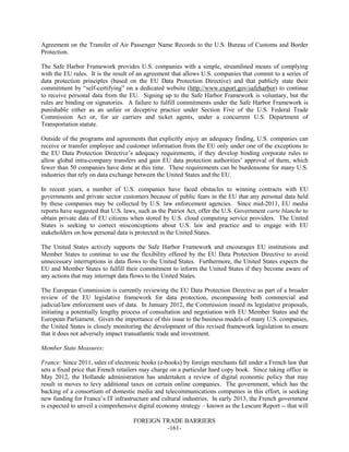 FOREIGN TRADE BARRIERS
-161-
Agreement on the Transfer of Air Passenger Name Records to the U.S. Bureau of Customs and Border
Protection.
The Safe Harbor Framework provides U.S. companies with a simple, streamlined means of complying
with the EU rules. It is the result of an agreement that allows U.S. companies that commit to a series of
data protection principles (based on the EU Data Protection Directive) and that publicly state their
commitment by “self-certifying” on a dedicated website (http://www.export.gov/safeharbor) to continue
to receive personal data from the EU. Signing up to the Safe Harbor Framework is voluntary, but the
rules are binding on signatories. A failure to fulfill commitments under the Safe Harbor Framework is
punishable either as an unfair or deceptive practice under Section Five of the U.S. Federal Trade
Commission Act or, for air carriers and ticket agents, under a concurrent U.S. Department of
Transportation statute.
Outside of the programs and agreements that explicitly enjoy an adequacy finding, U.S. companies can
receive or transfer employee and customer information from the EU only under one of the exceptions to
the EU Data Protection Directive’s adequacy requirements, if they develop binding corporate rules to
allow global intra-company transfers and gain EU data protection authorities’ approval of them, which
fewer than 50 companies have done at this time. These requirements can be burdensome for many U.S.
industries that rely on data exchange between the United States and the EU.
In recent years, a number of U.S. companies have faced obstacles to winning contracts with EU
governments and private sector customers because of public fears in the EU that any personal data held
by these companies may be collected by U.S. law enforcement agencies. Since mid-2011, EU media
reports have suggested that U.S. laws, such as the Patriot Act, offer the U.S. Government carte blanche to
obtain private data of EU citizens when stored by U.S. cloud computing service providers. The United
States is seeking to correct misconceptions about U.S. law and practice and to engage with EU
stakeholders on how personal data is protected in the United States.
The United States actively supports the Safe Harbor Framework and encourages EU institutions and
Member States to continue to use the flexibility offered by the EU Data Protection Directive to avoid
unnecessary interruptions in data flows to the United States. Furthermore, the United States expects the
EU and Member States to fulfill their commitment to inform the United States if they become aware of
any actions that may interrupt data flows to the United States.
The European Commission is currently reviewing the EU Data Protection Directive as part of a broader
review of the EU legislative framework for data protection, encompassing both commercial and
judicial/law enforcement uses of data. In January 2012, the Commission issued its legislative proposals,
initiating a potentially lengthy process of consultation and negotiation with EU Member States and the
European Parliament. Given the importance of this issue to the business models of many U.S. companies,
the United States is closely monitoring the development of this revised framework legislation to ensure
that it does not adversely impact transatlantic trade and investment.
Member State Measures:
France: Since 2011, sales of electronic books (e-books) by foreign merchants fall under a French law that
sets a fixed price that French retailers may charge on a particular hard copy book. Since taking office in
May 2012, the Hollande administration has undertaken a review of digital economic policy that may
result in moves to levy additional taxes on certain online companies. The government, which has the
backing of a consortium of domestic media and telecommunications companies in this effort, is seeking
new funding for France’s IT infrastructure and cultural industries. In early 2013, the French government
is expected to unveil a comprehensive digital economy strategy – known as the Lescure Report -- that will
 