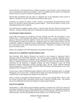 FOREIGN TRADE BARRIERS
-164-
Customs Division of the Ghana Revenue Authority maintains a price list that is used to determine the
value of imported used vehicles for tax purposes. There are complaints that this system is not transparent
because the price list used for valuation is not publicly available.
Between May and October each year, there is a temporary ban on the importation of fish, except on
imports of canned fish, to protect local fishermen during their peak season.
Certificates are required for imports of food, cosmetics, and agricultural and pharmaceutical goods.
Permits are required for poultry and poultry product imports. At the time the permit is issued, a non-
standardized quantity limit is imposed.
All communications equipment imports require a clearance letter from the National Communications
Authority. Securing a clearance letter prior to importation can help avoid delays at the port of entry.
GOVERNMENT PROCUREMENT
Large public procurements are conducted with open tendering and allow the participation of non-
domestic firms. A draft guideline that applies to current tenders gives a margin of preference of 7.5
percent to 20 percent to domestic suppliers of goods and services in international competitive bidding.
Notwithstanding the public procurement law, companies report that locally funded contracts lack full
transparency. Supplier or foreign government subsidized financing arrangements appear in some cases to
be a crucial factor in the award of government procurements. Allegations of corruption in the tender
process are fairly common.
Ghana is not a signatory to the WTO Agreement on Government Procurement.
INTELLECTUAL PROPERTY RIGHTS PROTECTION
Since December 2003, Ghana’s Parliament has enacted six laws designed to implement Ghana’s
obligations under the WTO TRIPS Agreement. The new laws pertain to copyright, trademarks, patents,
layout-designs (topographies) of integrated circuits, geographical indications, and industrial designs.
Ghana is a signatory to the Berne Convention for the Protection of Literary and Artistic Works, the Paris
Convention for the Protection of Industrial Property, the Patent Cooperation Treaty, the World
Intellectual Property Organization (WIPO) Copyright Treaty, and the African Regional Industrial
Property Organization. In 2012 Ghana ratified the WIPO Performances and Phonograms Treaty which
entered into force on February 16, 2013.
In recent years, owners of intellectual property rights have filed very few trademark, patent, or copyright
infringement cases in local courts. Companies that do initiate cases report prolonged waits for resolution,
a possible factor in discouraging other companies from filing cases.
There is virtually no government-initiated enforcement. However, the Copyright Office, which is under
the Attorney General’s Office, periodically initiates raids on markets for pirated works. The Customs
Service has collaborated with concerned companies to inspect import shipments.
SERVICES BARRIERS
On December 31, 2009, Ghana enacted legislation requiring a minimum rate of $0.19 per minute for
terminating international calls into Ghana, significantly increasing the cost of terminating international
calls into the country from approximately $0.07 per minute for fixed networks and $0.13 per minute for
mobile networks. All local and international calls are subject to a tax of $0.06 per minute.
 