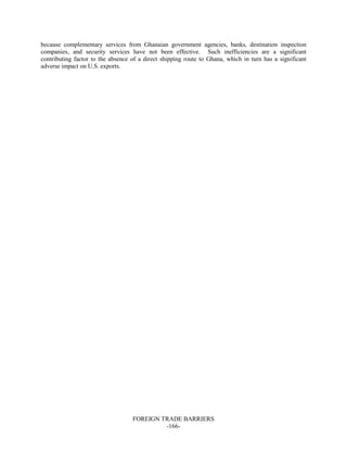 FOREIGN TRADE BARRIERS
-166-
because complementary services from Ghanaian government agencies, banks, destination inspection
companies, and security services have not been effective. Such inefficiencies are a significant
contributing factor to the absence of a direct shipping route to Ghana, which in turn has a significant
adverse impact on U.S. exports.
 