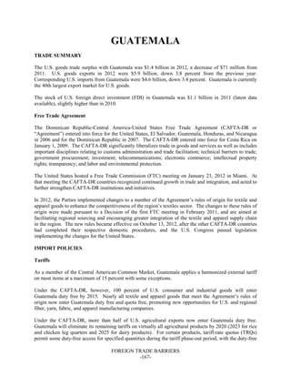 FOREIGN TRADE BARRIERS
-167-
GUATEMALA
TRADE SUMMARY
The U.S. goods trade surplus with Guatemala was $1.4 billion in 2012, a decrease of $71 million from
2011. U.S. goods exports in 2012 were $5.9 billion, down 3.8 percent from the previous year.
Corresponding U.S. imports from Guatemala were $4.6 billion, down 3.4 percent. Guatemala is currently
the 40th largest export market for U.S. goods.
The stock of U.S. foreign direct investment (FDI) in Guatemala was $1.1 billion in 2011 (latest data
available), slightly higher than in 2010.
Free Trade Agreement
The Dominican Republic-Central America-United States Free Trade Agreement (CAFTA-DR or
“Agreement”) entered into force for the United States, El Salvador, Guatemala, Honduras, and Nicaragua
in 2006 and for the Dominican Republic in 2007. The CAFTA-DR entered into force for Costa Rica on
January 1, 2009. The CAFTA-DR significantly liberalizes trade in goods and services as well as includes
important disciplines relating to customs administration and trade facilitation; technical barriers to trade;
government procurement; investment; telecommunications; electronic commerce; intellectual property
rights; transparency; and labor and environmental protection.
The United States hosted a Free Trade Commission (FTC) meeting on January 23, 2012 in Miami. At
that meeting the CAFTA-DR countries recognized continued growth in trade and integration, and acted to
further strengthen CAFTA-DR institutions and initiatives.
In 2012, the Parties implemented changes to a number of the Agreement’s rules of origin for textile and
apparel goods to enhance the competitiveness of the region’s textiles sector. The changes to these rules of
origin were made pursuant to a Decision of the first FTC meeting in February 2011, and are aimed at
facilitating regional sourcing and encouraging greater integration of the textile and apparel supply chain
in the region. The new rules became effective on October 13, 2012, after the other CAFTA-DR countries
had completed their respective domestic procedures, and the U.S. Congress passed legislation
implementing the changes for the United States.
IMPORT POLICIES
Tariffs
As a member of the Central American Common Market, Guatemala applies a harmonized external tariff
on most items at a maximum of 15 percent with some exceptions.
Under the CAFTA-DR, however, 100 percent of U.S. consumer and industrial goods will enter
Guatemala duty free by 2015. Nearly all textile and apparel goods that meet the Agreement’s rules of
origin now enter Guatemala duty free and quota free, promoting new opportunities for U.S. and regional
fiber, yarn, fabric, and apparel manufacturing companies.
Under the CAFTA-DR, more than half of U.S. agricultural exports now enter Guatemala duty free.
Guatemala will eliminate its remaining tariffs on virtually all agricultural products by 2020 (2023 for rice
and chicken leg quarters and 2025 for dairy products). For certain products, tariff-rate quotas (TRQs)
permit some duty-free access for specified quantities during the tariff phase-out period, with the duty-free
 