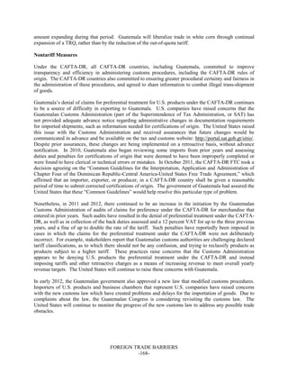 FOREIGN TRADE BARRIERS
-168-
amount expanding during that period. Guatemala will liberalize trade in white corn through continual
expansion of a TRQ, rather than by the reduction of the out-of-quota tariff.
Nontariff Measures
Under the CAFTA-DR, all CAFTA-DR countries, including Guatemala, committed to improve
transparency and efficiency in administering customs procedures, including the CAFTA-DR rules of
origin. The CAFTA-DR countries also committed to ensuring greater procedural certainty and fairness in
the administration of these procedures, and agreed to share information to combat illegal trans-shipment
of goods.
Guatemala’s denial of claims for preferential treatment for U.S. products under the CAFTA-DR continues
to be a source of difficulty in exporting to Guatemala. U.S. companies have raised concerns that the
Guatemalan Customs Administration (part of the Superintendence of Tax Administration, or SAT) has
not provided adequate advance notice regarding administrative changes in documentation requirements
for imported shipments, such as information needed for certifications of origin. The United States raised
this issue with the Customs Administration and received assurances that future changes would be
communicated in advance and be available on the tax and customs website: http://portal.sat.gob.gt/sitio/.
Despite prior assurances, these changes are being implemented on a retroactive basis, without advance
notification. In 2010, Guatemala also began reviewing some imports from prior years and assessing
duties and penalties for certifications of origin that were deemed to have been improperly completed or
were found to have clerical or technical errors or mistakes. In October 2011, the CAFTA-DR FTC took a
decision agreeing on the “Common Guidelines for the Interpretation, Application and Administration of
Chapter Four of the Dominican Republic-Central America-United States Free Trade Agreement,” which
affirmed that an importer, exporter, or producer, in a CAFTA-DR country shall be given a reasonable
period of time to submit corrected certifications of origin. The government of Guatemala had assured the
United States that these “Common Guidelines” would help resolve this particular type of problem.
Nonetheless, in 2011 and 2012, there continued to be an increase in the initiation by the Guatemalan
Customs Administration of audits of claims for preference under the CAFTA-DR for merchandise that
entered in prior years. Such audits have resulted in the denial of preferential treatment under the CAFTA-
DR, as well as in collection of the back duties assessed and a 12 percent VAT for up to the three previous
years, and a fine of up to double the rate of the tariff. Such penalties have reportedly been imposed in
cases in which the claims for the preferential treatment under the CAFTA-DR were not deliberately
incorrect. For example, stakeholders report that Guatemalan customs authorities are challenging declared
tariff classifications, as to which there should not be any confusion, and trying to reclassify products as
products subject to a higher tariff. These practices raise concerns that the Customs Administration
appears to be denying U.S. products the preferential treatment under the CAFTA-DR and instead
imposing tariffs and other retroactive charges as a means of increasing revenue to meet overall yearly
revenue targets. The United States will continue to raise these concerns with Guatemala.
In early 2012, the Guatemalan government also approved a new law that modified customs procedures.
Importers of U.S. products and business chambers that represent U.S. companies have raised concerns
with the new customs law which have created problems and delays for the importation of goods. Due to
complaints about the law, the Guatemalan Congress is considering revisiting the customs law. The
United States will continue to monitor the progress of the new customs law to address any possible trade
obstacles.
 