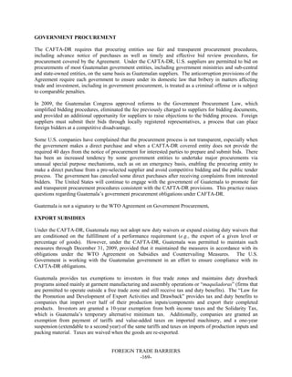 FOREIGN TRADE BARRIERS
-169-
GOVERNMENT PROCUREMENT
The CAFTA-DR requires that procuring entities use fair and transparent procurement procedures,
including advance notice of purchases as well as timely and effective bid review procedures, for
procurement covered by the Agreement. Under the CAFTA-DR, U.S. suppliers are permitted to bid on
procurements of most Guatemalan government entities, including government ministries and sub-central
and state-owned entities, on the same basis as Guatemalan suppliers. The anticorruption provisions of the
Agreement require each government to ensure under its domestic law that bribery in matters affecting
trade and investment, including in government procurement, is treated as a criminal offense or is subject
to comparable penalties.
In 2009, the Guatemalan Congress approved reforms to the Government Procurement Law, which
simplified bidding procedures, eliminated the fee previously charged to suppliers for bidding documents,
and provided an additional opportunity for suppliers to raise objections to the bidding process. Foreign
suppliers must submit their bids through locally registered representatives, a process that can place
foreign bidders at a competitive disadvantage.
Some U.S. companies have complained that the procurement process is not transparent, especially when
the government makes a direct purchase and when a CAFTA-DR covered entity does not provide the
required 40 days from the notice of procurement for interested parties to prepare and submit bids. There
has been an increased tendency by some government entities to undertake major procurements via
unusual special purpose mechanisms, such as on an emergency basis, enabling the procuring entity to
make a direct purchase from a pre-selected supplier and avoid competitive bidding and the public tender
process. The government has canceled some direct purchases after receiving complaints from interested
bidders. The United States will continue to engage with the government of Guatemala to promote fair
and transparent procurement procedures consistent with the CAFTA-DR provisions. This practice raises
questions regarding Guatemala’s government procurement obligations under CAFTA-DR.
Guatemala is not a signatory to the WTO Agreement on Government Procurement.
EXPORT SUBSIDIES
Under the CAFTA-DR, Guatemala may not adopt new duty waivers or expand existing duty waivers that
are conditioned on the fulfillment of a performance requirement (e.g., the export of a given level or
percentage of goods). However, under the CAFTA-DR, Guatemala was permitted to maintain such
measures through December 31, 2009, provided that it maintained the measures in accordance with its
obligations under the WTO Agreement on Subsidies and Countervailing Measures. The U.S.
Government is working with the Guatemalan government in an effort to ensure compliance with its
CAFTA-DR obligations.
Guatemala provides tax exemptions to investors in free trade zones and maintains duty drawback
programs aimed mainly at garment manufacturing and assembly operations or “maquiladoras” (firms that
are permitted to operate outside a free trade zone and still receive tax and duty benefits). The “Law for
the Promotion and Development of Export Activities and Drawback” provides tax and duty benefits to
companies that import over half of their production inputs/components and export their completed
products. Investors are granted a 10-year exemption from both income taxes and the Solidarity Tax,
which is Guatemala’s temporary alternative minimum tax. Additionally, companies are granted an
exemption from payment of tariffs and value-added taxes on imported machinery, and a one-year
suspension (extendable to a second year) of the same tariffs and taxes on imports of production inputs and
packing material. Taxes are waived when the goods are re-exported.
 