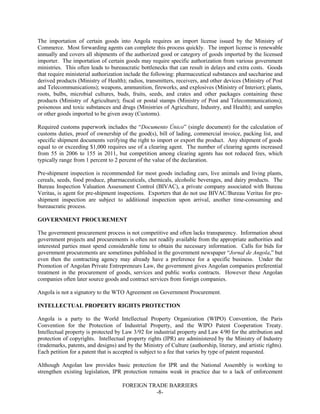 FOREIGN TRADE BARRIERS
-8-
The importation of certain goods into Angola requires an import license issued by the Ministry of
Commerce. Most forwarding agents can complete this process quickly. The import license is renewable
annually and covers all shipments of the authorized good or category of goods imported by the licensed
importer. The importation of certain goods may require specific authorization from various government
ministries. This often leads to bureaucratic bottlenecks that can result in delays and extra costs. Goods
that require ministerial authorization include the following: pharmaceutical substances and saccharine and
derived products (Ministry of Health); radios, transmitters, receivers, and other devices (Ministry of Post
and Telecommunications); weapons, ammunition, fireworks, and explosives (Ministry of Interior); plants,
roots, bulbs, microbial cultures, buds, fruits, seeds, and crates and other packages containing these
products (Ministry of Agriculture); fiscal or postal stamps (Ministry of Post and Telecommunications);
poisonous and toxic substances and drugs (Ministries of Agriculture, Industry, and Health); and samples
or other goods imported to be given away (Customs).
Required customs paperwork includes the “Documento Único” (single document) for the calculation of
customs duties, proof of ownership of the good(s), bill of lading, commercial invoice, packing list, and
specific shipment documents verifying the right to import or export the product. Any shipment of goods
equal to or exceeding $1,000 requires use of a clearing agent. The number of clearing agents increased
from 55 in 2006 to 155 in 2011, but competition among clearing agents has not reduced fees, which
typically range from 1 percent to 2 percent of the value of the declaration.
Pre-shipment inspection is recommended for most goods including cars, live animals and living plants,
cereals, seeds, food produce, pharmaceuticals, chemicals, alcoholic beverages, and dairy products. The
Bureau Inspection Valuation Assessment Control (BIVAC), a private company associated with Bureau
Veritas, is agent for pre-shipment inspections. Exporters that do not use BIVAC/Bureau Veritas for pre-
shipment inspection are subject to additional inspection upon arrival, another time-consuming and
bureaucratic process.
GOVERNMENT PROCUREMENT
The government procurement process is not competitive and often lacks transparency. Information about
government projects and procurements is often not readily available from the appropriate authorities and
interested parties must spend considerable time to obtain the necessary information. Calls for bids for
government procurements are sometimes published in the government newspaper “Jornal de Angola,” but
even then the contracting agency may already have a preference for a specific business. Under the
Promotion of Angolan Private Entrepreneurs Law, the government gives Angolan companies preferential
treatment in the procurement of goods, services and public works contracts. However these Angolan
companies often later source goods and contract services from foreign companies.
Angola is not a signatory to the WTO Agreement on Government Procurement.
INTELLECTUAL PROPERTY RIGHTS PROTECTION
Angola is a party to the World Intellectual Property Organization (WIPO) Convention, the Paris
Convention for the Protection of Industrial Property, and the WIPO Patent Cooperation Treaty.
Intellectual property is protected by Law 3/92 for industrial property and Law 4/90 for the attribution and
protection of copyrights. Intellectual property rights (IPR) are administered by the Ministry of Industry
(trademarks, patents, and designs) and by the Ministry of Culture (authorship, literary, and artistic rights).
Each petition for a patent that is accepted is subject to a fee that varies by type of patent requested.
Although Angolan law provides basic protection for IPR and the National Assembly is working to
strengthen existing legislation, IPR protection remains weak in practice due to a lack of enforcement
 