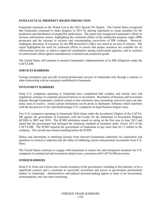 FOREIGN TRADE BARRIERS
-170-
INTELLECTUAL PROPERTY RIGHTS PROTECTION
Guatemala remained on the Watch List in the 2012 Special 301 Report. The United States recognized
that Guatemala continued to make progress in 2011 by passing legislation to create penalties for the
production and distribution of counterfeit medications. The report also recognized Guatemala’s efforts to
increase enforcement actions, highlighting the continued efforts of the intellectual property rights (IPR)
prosecutor and the increase in seizures and corresponding convictions of IPR violators. However,
inadequate allocation of resources for the IPR prosecutor’s office was noted as an area of concern. The
report highlighted the need for continued efforts to ensure that proper resources are available for its
enforcement activities, to achieve improved coordination among enforcement agencies, and to continue
its enforcement efforts against manufacturers of pirated and counterfeit goods.
The United States will continue to monitor Guatemala’s implementation of its IPR obligations under the
CAFTA-DR.
SERVICES BARRIERS
Foreign enterprises may provide licensed professional services in Guatemala only through a contract or
other relationship with an enterprise established in Guatemala.
INVESTMENT BARRIERS
Some U.S. companies operating in Guatemala have complained that complex and unclear laws and
regulations continue to constitute practical barriers to investment. Resolution of business and investment
disputes through Guatemala’s judicial system is also extremely time-consuming, and civil cases can take
many years to resolve. Justice system institutions can be prone to third-party influence which interferes
with the due process of law and disadvantages U.S. companies on legal business dispute cases.
Two U.S. companies operating in Guatemala filed claims under the Investment Chapter of the CAFTA-
DR against the government of Guatemala with the Centre for the Settlement of Investment Disputes
(ICSID) in 2007 and 2010. The ICSID arbitration issued its ruling on the first case in June 2012 and
stated that the government had infringed the minimum standard of treatment under Article 10.5 of the
CAFTA-DR. The ICSID required the government of Guatemala to pay more than $11.3 million to the
company. The second case remains pending before the ICSID.
Delays and uncertainty in obtaining licenses from relevant Guatemalan authorities for exploration and
operation in extractive industries has the effect of inhibiting current and potential investments from U.S.
firms.
The United States continues to engage with Guatemala to ensure fair and transparent treatment for U.S.
companies in commercial and investment-related cases, consistent with CAFTA-DR provisions.
OTHER BARRIERS
Some U.S. firms and citizens have found corruption in the government, including in the judiciary, to be a
significant concern and a constraint to successful investment and access to government procurement
tenders in Guatemala. Administrative and judicial decision-making appear at times to be inconsistent,
nontransparent, and very time-consuming.
 