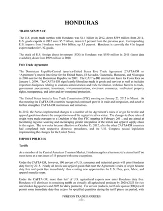 FOREIGN TRADE BARRIERS
-171-
HONDURAS
TRADE SUMMARY
The U.S. goods trade surplus with Honduras was $1.1 billion in 2012, down $559 million from 2011.
U.S. goods exports in 2012 were $5.7 billion, down 6.7 percent from the previous year. Corresponding
U.S. imports from Honduras were $4.6 billion, up 3.3 percent. Honduras is currently the 41st largest
export market for U.S. goods.
The stock of U.S. foreign direct investment (FDI) in Honduras was $930 million in 2011 (latest data
available), down from $999 million in 2010.
Free Trade Agreement
The Dominican Republic-Central America-United States Free Trade Agreement (CAFTA-DR or
“Agreement”) entered into force for the United States, El Salvador, Guatemala, Honduras, and Nicaragua
in 2006 and for the Dominican Republic in 2007. The CAFTA-DR entered into force for Costa Rica on
January 1, 2009. The CAFTA-DR significantly liberalizes trade in goods and services as well as includes
important disciplines relating to customs administration and trade facilitation, technical barriers to trade,
government procurement, investment, telecommunications, electronic commerce, intellectual property
rights, transparency, and labor and environmental protection.
The United States hosted a Free Trade Commission (FTC) meeting on January 23, 2012 in Miami. At
that meeting the CAFTA-DR countries recognized continued growth in trade and integration, and acted to
further strengthen CAFTA-DR institutions and initiatives.
In 2012, the Parties implemented changes to a number of the Agreement’s rules of origin for textile and
apparel goods to enhance the competitiveness of the region’s textiles sector. The changes to these rules of
origin were made pursuant to a Decision of the first FTC meeting in February 2011, and are aimed at
facilitating regional sourcing and encouraging greater integration of the textile and apparel supply chain
in the region. The new rules became effective on October 13, 2012, after the other CAFTA-DR countries
had completed their respective domestic procedures, and the U.S. Congress passed legislation
implementing the changes for the United States.
IMPORT POLICIES
Tariffs
As a member of the Central American Common Market, Honduras applies a harmonized external tariff on
most items at a maximum of 15 percent with some exceptions.
Under the CAFTA-DR, however, 100 percent of U.S. consumer and industrial goods will enter Honduras
duty free by 2015. Nearly all textile and apparel goods that meet the Agreement’s rules of origin became
duty free and quota free immediately, thus creating new opportunities for U.S. fiber, yarn, fabric, and
apparel manufacturers.
Under the CAFTA-DR, more than half of U.S. agricultural exports now enter Honduras duty free.
Honduras will eliminate its remaining tariffs on virtually all agricultural products by 2020 (2023 for rice
and chicken leg quarters and 2025 for dairy products). For certain products, tariff-rate quotas (TRQs) will
permit some immediate duty-free access for specified quantities during the tariff phase out period, with
 