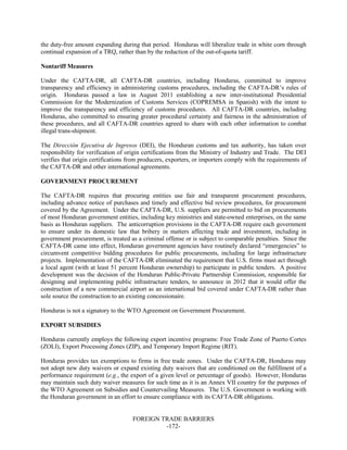 FOREIGN TRADE BARRIERS
-172-
the duty-free amount expanding during that period. Honduras will liberalize trade in white corn through
continual expansion of a TRQ, rather than by the reduction of the out-of-quota tariff.
Nontariff Measures
Under the CAFTA-DR, all CAFTA-DR countries, including Honduras, committed to improve
transparency and efficiency in administering customs procedures, including the CAFTA-DR’s rules of
origin. Honduras passed a law in August 2011 establishing a new inter-institutional Presidential
Commission for the Modernization of Customs Services (COPREMSA in Spanish) with the intent to
improve the transparency and efficiency of customs procedures. All CAFTA-DR countries, including
Honduras, also committed to ensuring greater procedural certainty and fairness in the administration of
these procedures, and all CAFTA-DR countries agreed to share with each other information to combat
illegal trans-shipment.
The Dirección Ejecutiva de Ingresos (DEI), the Honduran customs and tax authority, has taken over
responsibility for verification of origin certifications from the Ministry of Industry and Trade. The DEI
verifies that origin certifications from producers, exporters, or importers comply with the requirements of
the CAFTA-DR and other international agreements.
GOVERNMENT PROCUREMENT
The CAFTA-DR requires that procuring entities use fair and transparent procurement procedures,
including advance notice of purchases and timely and effective bid review procedures, for procurement
covered by the Agreement. Under the CAFTA-DR, U.S. suppliers are permitted to bid on procurements
of most Honduran government entities, including key ministries and state-owned enterprises, on the same
basis as Honduran suppliers. The anticorruption provisions in the CAFTA-DR require each government
to ensure under its domestic law that bribery in matters affecting trade and investment, including in
government procurement, is treated as a criminal offense or is subject to comparable penalties. Since the
CAFTA-DR came into effect, Honduran government agencies have routinely declared “emergencies” to
circumvent competitive bidding procedures for public procurements, including for large infrastructure
projects. Implementation of the CAFTA-DR eliminated the requirement that U.S. firms must act through
a local agent (with at least 51 percent Honduran ownership) to participate in public tenders. A positive
development was the decision of the Honduran Public-Private Partnership Commission, responsible for
designing and implementing public infrastructure tenders, to announce in 2012 that it would offer the
construction of a new commercial airport as an international bid covered under CAFTA-DR rather than
sole source the construction to an existing concessionaire.
Honduras is not a signatory to the WTO Agreement on Government Procurement.
EXPORT SUBSIDIES
Honduras currently employs the following export incentive programs: Free Trade Zone of Puerto Cortes
(ZOLI), Export Processing Zones (ZIP), and Temporary Import Regime (RIT).
Honduras provides tax exemptions to firms in free trade zones. Under the CAFTA-DR, Honduras may
not adopt new duty waivers or expand existing duty waivers that are conditioned on the fulfillment of a
performance requirement (e.g., the export of a given level or percentage of goods). However, Honduras
may maintain such duty waiver measures for such time as it is an Annex VII country for the purposes of
the WTO Agreement on Subsidies and Countervailing Measures. The U.S. Government is working with
the Honduran government in an effort to ensure compliance with its CAFTA-DR obligations.
 