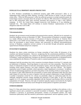 FOREIGN TRADE BARRIERS
-173-
INTELLECTUAL PROPERTY RIGHTS PROTECTION
In 2010, Honduras reestablished its intellectual property rights (IPR) prosecutor’s office as an
independent entity within the Public Ministry, reversing a 2009 decision to merge it into the common
crimes office. While the IPR prosecutor’s office has achieved successes in seizing counterfeit goods, the
United States remains concerned about the prospects for effective IPR enforcement in Honduras given
that its IPR enforcement office lacks necessary personnel and resources to wage a truly effective
campaign. In 2012, the United States engaged extensively with Honduras as it was redrafting its
trademark law. The United States will continue to monitor Honduras’ implementation of its IPR
obligations under the CAFTA-DR.
SERVICES BARRIERS
Telecommunications
Hondutel, the government-owned incumbent telecommunications operator, officially lost its monopoly on
fixed-line telephony services on December 25, 2005. The government of Honduras is currently engaged
in a tender offering to private investors of 49 percent of Empresa Hondureña de Telefonia Movil
(Ehmovitel), a new mobile services subsidiary of Hondutel. Although there are regulations in place that
allow the government to grant licenses, permits, and concessions for different telecommunications
services in Honduras, competitive services continue to be provided through sub-operator agreements
signed between Hondutel and private companies.
INVESTMENT BARRIERS
Honduran law places certain restrictions on foreign ownership of land within 40 kilometers of the
coastlines and national boundaries. However, recognizing that the constitutional prohibition of foreign
property ownership in Honduras was a barrier to the development of tourism and the economic potential
of Honduras’ coastal and island areas, foreigners are allowed to purchase properties in designated tourism
zones established by the Ministry of Tourism in order to construct permanent or vacation homes.
Inadequate land title procedures have led to numerous investment disputes involving U.S. nationals who
are landowners in Honduras. Resolving disputes in court can be very time consuming. There have been
claims of widespread corruption in land sales and property registry, and in the dispute resolution process,
including claims against attorneys, real estate companies, judges, and local officials. The property
registration system is highly unreliable, which represents a major impediment to investment. In addition,
the lack of implementing regulations can lead to long delays in the awarding of titles in certain regions. A
law passed in April 2008 authorized the government to award certain agricultural lands that have been
under dispute for more than two years to squatters with only nominal compensation to legal titleholders.
A number of properties owned by U.S. citizens are potentially subject to confiscation under this law.
Although widespread concerns remain regarding the protection of land rights, in 2012 the primary
supplier of a U.S. company successfully negotiated with the National Land Institute (INA) to avoid the
expropriation of its land. However, this type of resolution typically requires involvement by the highest
level government officials and rarely occurs through the normal judicial or legislative procedures.
OTHER BARRIERS
Some U.S. firms and citizens have reported corruption in government, including in the judiciary, to be a
significant concern and a constraint to successful investment in Honduras. These reports suggest that
corruption is pervasive in government procurement, issuance of government permits, real estate
transactions (particularly land title transfers), performance requirements, and the regulatory system. The
 