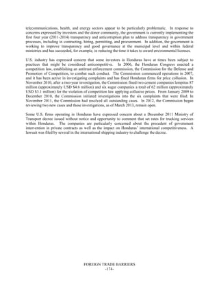 FOREIGN TRADE BARRIERS
-174-
telecommunications, health, and energy sectors appear to be particularly problematic. In response to
concerns expressed by investors and the donor community, the government is currently implementing the
first four year (2011-2014) transparency and anticorruption plan to address transparency in government
processes, including in contracting, hiring, permitting, and procurement. In addition, the government is
working to improve transparency and good governance at the municipal level and within federal
ministries and has succeeded, for example, in reducing the time it takes to award environmental licenses.
U.S. industry has expressed concern that some investors in Honduras have at times been subject to
practices that might be considered anticompetitive. In 2006, the Honduran Congress enacted a
competition law, establishing an antitrust enforcement commission, the Commission for the Defense and
Promotion of Competition, to combat such conduct. The Commission commenced operations in 2007,
and it has been active in investigating complaints and has fined Honduran firms for price collusion. In
November 2010, after a two-year investigation, the Commission fined two cement companies lempiras 87
million (approximately USD $4.6 million) and six sugar companies a total of 62 million (approximately
USD $3.1 million) for the violation of competition law applying collusive prices. From January 2009 to
December 2010, the Commission initiated investigations into the six complaints that were filed. In
November 2011, the Commission had resolved all outstanding cases. In 2012, the Commission began
reviewing two new cases and those investigations, as of March 2013, remain open.
Some U.S. firms operating in Honduras have expressed concern about a December 2011 Ministry of
Transport decree issued without notice and opportunity to comment that set rates for trucking services
within Honduras. The companies are particularly concerned about the precedent of government
intervention in private contracts as well as the impact on Honduras’ international competitiveness. A
lawsuit was filed by several in the international shipping industry to challenge the decree.
 