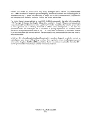 FOREIGN TRADE BARRIERS
-176-
both the local market and places outside Hong Kong. During the period between May and September
2012, HKCED carried out a special operation targeting the sale of counterfeit and infringing goods on
Internet auction sites. Customs officers arrested 32 people and seized 27 computers and 3,500 counterfeit
and infringing goods, including handbags, clothing, and pirated optical discs.
The United States is concerned that, in June 2012, the HKG unexpectedly shelved a bill to amend the
1997 Copyright Ordinance, after lengthy debate at the Legislative Council. The proposed amendments
were drafted in 2010, and introduced to the Legislative Council in June 2011, after industry groups failed
to reach agreement on a voluntary framework to address online infringement. At the time, the
government said it was shelving the bill to concentrate on passing urgent social and livelihood-related
bills before the legislative session ended in July. The United States is continuing to monitor the situation
as the government has not indicated whether it will reintroduce the amendments or begin a new round of
public consultation.
In February 2011, Hong Kong initiated a dialogue to elicit views from the public on whether to create an
original patent grant system in Hong Kong to replace the re-registration system based on patents granted
in the United Kingdom, the EU, and Mainland China. Public consultations concluded in December 2011
and the government of Hong Kong is currently considering proposals.
 