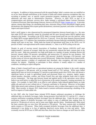 FOREIGN TRADE BARRIERS
-178-
on imports. In addition to being announced with the annual budget, India’s customs rates are modified on
an ad hoc basis through notifications in the Gazette of India and contain numerous exemptions that vary
according to product, user, or specific export promotion program, rendering the system complex to
administer and more open to administrative discretion. However, in April 2010, as part of its
computerization and electronic services drive, India initiated a web-based Indian Customs Electronic
Commerce/Electronic Data Interchange Gateway, known as ICEGATE (http://icegate.gov.in). It provides
options, among other things, for calculating duty rates, electronic filing of entry documents (import goods
declarations) and shipping bills (export goods declarations), electronic payment, and online verification of
import and export licenses.
India’s tariff regime is also characterized by pronounced disparities between bound rates (i.e., the rates
that under WTO rules generally cannot be exceeded) and the most favored nation (MFN) applied rates
charged at the border. According to the WTO, India’s average bound tariff rate was 46.4 percent, while
its simple MFN average applied tariff for 2010 was 12 percent. Given this large disparity between bound
and applied rates, U.S. exporters face tremendous uncertainty because India has considerable flexibility to
change tariff rates at any time. While India has bound all agricultural tariff lines in the WTO, over 30
percent of India’s non-agricultural tariffs remain unbound, i.e., there is no WTO ceiling on the rate.
Despite its goal of moving toward Association of Southeast Asian Nations (ASEAN) tariff rates
(approximately 5 percent on average), India has not systemically reduced the basic customs duty in the
past five years. India also maintains very high tariff peaks on a number of goods, including flowers (60
percent), natural rubber (70 percent), automobiles and motorcycles (75 percent for new products, 100
percent for used products), raisins and coffee (100 percent), alcoholic beverages (150 percent), and
textiles (some ad valorem equivalent rates exceed 300 percent). Rather than liberalizing its import tariffs,
India instead operates a number of complicated duty drawback, duty exemption, and duty remission
schemes for imports. Eligibility to participate in these schemes is usually subject to a number of
conditions, including an export obligation.
Many of India’s bound tariff rates on agricultural products are among the highest in the world, ranging
from 100 percent to 300 percent, with an average bound tariff of 118.3 percent. While many Indian
applied tariff rates are lower (averaging 33.2 percent on agricultural goods since 2010), they still present a
significant barrier to trade in agricultural goods and processed foods (e.g., potatoes, apples, grapes,
canned peaches, chocolate, cookies, and frozen French fries and other prepared foods used in quick-
service restaurants). The large gap between bound and applied tariffs in the agriculture sector allows
India to use tariff policy to adjust the level of protection in the market frequently, creating uncertainty for
traders. For example, in April 2008, in an effort to curb inflation, India reduced applied duties on crude
edible oils and corn to zero, refined oils to 7.5 percent, and butter to 30 percent. However, in November
2008, India raised crude soybean oil duties back to 20 percent, only to reduce them again to zero in March
2009. Most recently, in January 2013, India issued a customs notification announcing a doubling of the
tariff on imports of crude edible oils.
In July 2007, after the United States initiated WTO dispute settlement procedures to challenge the
additional duty on alcoholic beverages, India, facing pressures from both the U.S. and the E.U., issued a
customs notification exempting alcoholic beverages from the additional duty. Under the prior customs
notification, imports of alcoholic beverages were subject to rates of additional duty ranging from 20
percent to 150 percent ad valorem, and in some cases higher specific duties. Simultaneously, India raised
the basic customs duty on wine from 100 percent to 150 percent. The basic customs duty on distilled
spirits remains at 150 percent. When India exempted alcoholic beverages from the additional duty, it
announced it was doing so in lieu of applying state-level excise duties on wine and spirits. India
eventually won the WTO case in 2008 and since then, there have been no changes on tariff rates for either
 