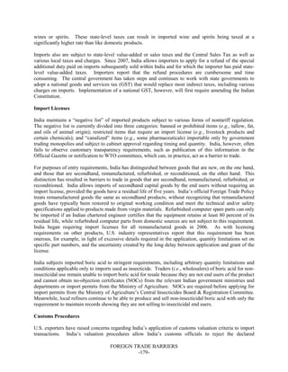 FOREIGN TRADE BARRIERS
-179-
wines or spirits. These state-level taxes can result in imported wine and spirits being taxed at a
significantly higher rate than like domestic products.
Imports also are subject to state-level value-added or sales taxes and the Central Sales Tax as well as
various local taxes and charges. Since 2007, India allows importers to apply for a refund of the special
additional duty paid on imports subsequently sold within India and for which the importer has paid state-
level value-added taxes. Importers report that the refund procedures are cumbersome and time
consuming. The central government has taken steps and continues to work with state governments to
adopt a national goods and services tax (GST) that would replace most indirect taxes, including various
charges on imports. Implementation of a national GST, however, will first require amending the Indian
Constitution.
Import Licenses
India maintains a “negative list” of imported products subject to various forms of nontariff regulation.
The negative list is currently divided into three categories: banned or prohibited items (e.g., tallow, fat,
and oils of animal origin); restricted items that require an import license (e.g., livestock products and
certain chemicals); and “canalized” items (e.g., some pharmaceuticals) importable only by government
trading monopolies and subject to cabinet approval regarding timing and quantity. India, however, often
fails to observe customary transparency requirements, such as publication of this information in the
Official Gazette or notification to WTO committees, which can, in practice, act as a barrier to trade.
For purposes of entry requirements, India has distinguished between goods that are new, on the one hand,
and those that are secondhand, remanufactured, refurbished, or reconditioned, on the other hand. This
distinction has resulted in barriers to trade in goods that are secondhand, remanufactured, refurbished, or
reconditioned. India allows imports of secondhand capital goods by the end users without requiring an
import license, provided the goods have a residual life of five years. India’s official Foreign Trade Policy
treats remanufactured goods the same as secondhand products, without recognizing that remanufactured
goods have typically been restored to original working condition and meet the technical and/or safety
specifications applied to products made from virgin materials. Refurbished computer spare parts can only
be imported if an Indian chartered engineer certifies that the equipment retains at least 80 percent of its
residual life, while refurbished computer parts from domestic sources are not subject to this requirement.
India began requiring import licenses for all remanufactured goods in 2006. As with licensing
requirements on other products, U.S. industry representatives report that this requirement has been
onerous, for example, in light of excessive details required in the application, quantity limitations set on
specific part numbers, and the uncertainty created by the long delay between application and grant of the
license.
India subjects imported boric acid to stringent requirements, including arbitrary quantity limitations and
conditions applicable only to imports used as insecticide. Traders (i.e., wholesalers) of boric acid for non-
insecticidal use remain unable to import boric acid for resale because they are not end users of the product
and cannot obtain no-objection certificates (NOCs) from the relevant Indian government ministries and
departments or import permits from the Ministry of Agriculture. NOCs are required before applying for
import permits from the Ministry of Agriculture’s Central Insecticides Board & Registration Committee.
Meanwhile, local refiners continue to be able to produce and sell non-insecticidal boric acid with only the
requirement to maintain records showing they are not selling to insecticidal end users.
Customs Procedures
U.S. exporters have raised concerns regarding India’s application of customs valuation criteria to import
transactions. India’s valuation procedures allow India’s customs officials to reject the declared
 
