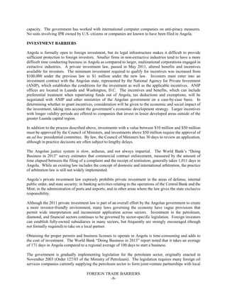 FOREIGN TRADE BARRIERS
-9-
capacity. The government has worked with international computer companies on anti-piracy measures.
No suits involving IPR owned by U.S. citizens or companies are known to have been filed in Angola.
INVESTMENT BARRIERS
Angola is formally open to foreign investment, but its legal infrastructure makes it difficult to provide
sufficient protection to foreign investors. Smaller firms in non-extractive industries tend to have a more
difficult time conducting business in Angola as compared to larger, multinational corporations engaged in
extractive industries. A private investment law, passed in May 2011, altered benefits and incentives
available for investors. The minimum investment required to qualify for incentives was increased from
$100,000 under the previous law to $1 million under the new law. Investors must enter into an
investment contract with the Angolan state, represented by the National Agency for Private Investment
(ANIP), which establishes the conditions for the investment as well as the applicable incentives. ANIP
offices are located in Luanda and Washington, D.C. The incentives and benefits, which can include
preferential treatment when repatriating funds out of Angola, tax deductions and exemptions, will be
negotiated with ANIP and other ministries of the Angolan government on a case-by-case basis. In
determining whether to grant incentives, consideration will be given to the economic and social impact of
the investment, taking into account the government’s economic development strategy. Larger incentives
with longer validity periods are offered to companies that invest in lesser developed areas outside of the
greater Luanda capital region.
In addition to the process described above, investments with a value between $10 million and $50 million
must be approved by the Council of Ministers, and investments above $50 million require the approval of
an ad hoc presidential committee. By law, the Council of Ministers has 30 days to review an application,
although in practice decisions are often subject to lengthy delays.
The Angolan justice system is slow, arduous, and not always impartial. The World Bank’s “Doing
Business in 2013” survey estimates that commercial contract enforcement, measured by the amount of
time elapsed between the filing of a complaint and the receipt of restitution, generally takes 1,011 days in
Angola. While an existing law includes the concept of domestic and international arbitration, the practice
of arbitration law is still not widely implemented.
Angola’s private investment law expressly prohibits private investment in the areas of defense, internal
public order, and state security; in banking activities relating to the operations of the Central Bank and the
Mint; in the administration of ports and airports; and in other areas where the law gives the state exclusive
responsibility.
Although the 2011 private investment law is part of an overall effort by the Angolan government to create
a more investor-friendly environment, many laws governing the economy have vague provisions that
permit wide interpretation and inconsistent application across sectors. Investment in the petroleum,
diamond, and financial sectors continues to be governed by sector-specific legislation. Foreign investors
can establish fully-owned subsidiaries in many sectors, but frequently are strongly encouraged (though
not formally required) to take on a local partner.
Obtaining the proper permits and business licenses to operate in Angola is time-consuming and adds to
the cost of investment. The World Bank “Doing Business in 2013” report noted that it takes an average
of 171 days in Angola compared to a regional average of 100 days to start a business.
The government is gradually implementing legislation for the petroleum sector, originally enacted in
November 2003 (Order 127/03 of the Ministry of Petroleum). The legislation requires many foreign oil
services companies currently supplying the petroleum sector to form joint-venture partnerships with local
 
