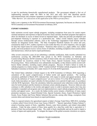 FOREIGN TRADE BARRIERS
-181-
in part by purchasing domestically manufactured products. The government adopted a first set of
implementing measures under the PMA in late 2012 and early 2013 that identified specific
telecommunications and computer equipment as products subject to this requirement. (See below under
“Other Barriers” for a discussion on the application of the PMA to private firms.)
India is not a signatory to the WTO Government Procurement Agreement, but became an observer to the
WTO Committee on Government Procurement in February 2010.
EXPORT SUBSIDIES
India maintains several export subsidy programs, including exemptions from taxes for certain export-
oriented enterprises and exporters in Special Economic Zones and duty drawback programs that appear to
allow for drawback in excess of duties levied on imported inputs. India also provides pre-shipment and
post-shipment financing to exporters at a preferential rate. India’s textile industry enjoys subsidies
through various modernization schemes, such as the Technology Upgradation Fund Scheme and the
Scheme for Integrated Textile Parks. The Duty Exemption Passbook Scheme for cotton and yarn,
reinstated by India in 2011, enables exporters to earn credits that they can sell to importers, who can apply
for duty-free import status for certain products. Numerous other sectors (e.g., paper, rubber, toys, leather
goods, and wood products) receive various forms of subsidies, including exemptions from customs duties
and internal taxes, which are tied to export performance.
After several consecutive years of not submitting a subsidies notification, India recently submitted two
notifications covering the 2003-2009 time period to the WTO Committee on Subsidies and
Countervailing Measures (SCM Committee), both of which notify only one central government program
of preferential tax incentives related to Free Trade Zones, Special Economic Zones, and Export
Processing Zones. These notifications were substantially incomplete, as they failed to notify several well-
known Indian subsidies, including export subsidy programs. Because of India’s failure to notify its
subsidy programs in a timely manner, USTR “counter-notified” 50 Indian subsidy programs to the WTO
Subsidies Committee in October 2011 under Article 25.10 of the SCM Agreement.
The United States submitted a formal request to the SCM Committee in February 2010 requesting a
calculation of the export competitiveness of Indian textile and apparel products. The resulting
calculation, published in March 2010, indicated that, with respect to textile and apparel products, India
had met the definition of “export competitiveness” set out in Article 27.6 of the SCM Agreement. As a
result, India must phase out export subsidies for those products over a period of eight years, in accordance
with the SCM Agreement. Since the calculation, India has announced some reductions in duty drawback
rates for textile products and the intention to eliminate certain subsidy programs. However, India not only
continues to offer subsidies to the textiles and apparel sector in order to promote exports, but it has also
extended or expanded such programs and even implemented new export subsidy programs that benefit the
textiles and apparel sector. As a result, the Indian textiles sector remains a beneficiary of many export
promotion measures (e.g., Export-Oriented Units, Special Economic Zones, Export Promotion Capital
Goods, Focus Product and Focus Market Schemes) that provide, among other things, exemptions from
customs duties and internal taxes based on export performance.
There is a special initiative for agricultural exports in India’s Foreign Trade Policy 2009-2014, including
a scheme called Vishesh Krishi Gram Upaj Yojana (VKGUY – “Special Agriculture Produce Scheme”),
aimed at boosting exports of fruits, vegetables, flowers, some forest products, and related value-added
products. Under the plan, exports of these items qualify for a duty-free credit that is equivalent to 5
percent of their free-on-board export value. The credit is freely transferable and can be used to import a
variety of inputs and capital goods. To mitigate the impact of the global economic slowdown on exports,
 