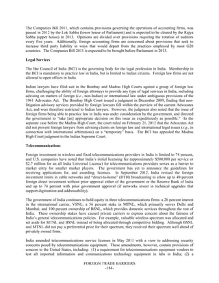 FOREIGN TRADE BARRIERS
-184-
The Companies Bill 2011, which contains provisions governing the operations of accounting firms, was
passed in 2012 by the Lok Sabha (lower house of Parliament) and is expected to be cleared by the Rajya
Sabha (upper house) in 2013. Opinions are divided over provisions requiring the rotation of auditors
every five years. Additionally, foreign accounting firms are concerned about provisions that seek to
increase third party liability in ways that would depart from the practices employed by most G20
countries. The Companies Bill 2011 is expected to be brought before Parliament in 2013.
Legal Services
The Bar Council of India (BCI) is the governing body for the legal profession in India. Membership in
the BCI is mandatory to practice law in India, but is limited to Indian citizens. Foreign law firms are not
allowed to open offices in India.
Indian lawyers have filed suit in the Bombay and Madras High Courts against a group of foreign law
firms, challenging the ability of foreign attorneys to provide any type of legal services in India, including
advising on matters of foreign (i.e., non-Indian) or international law under ambiguous provisions of the
1961 Advocates Act. The Bombay High Court issued a judgment in December 2009, finding that non-
litigation advisory services provided by foreign lawyers fell within the purview of the current Advocates
Act, and were therefore restricted to Indian lawyers. However, the judgment also noted that the issue of
foreign firms being able to practice law in India was under consideration by the government, and directed
the government to “take [an] appropriate decision on this issue as expeditiously as possible.” In the
separate case before the Madras High Court, the court ruled on February 21, 2012 that the Advocates Act
did not prevent foreign lawyers from advising clients on foreign law and international legal issues (e.g., in
connection with international arbitrations) on a “temporary” basis. The BCI has appealed the Madras
High Court judgment to the Indian Supreme Court.
Telecommunications
Foreign investment in wireless and fixed telecommunications providers in India is limited to 74 percent,
and U.S. companies have noted that India’s initial licensing fee (approximately $500,000 per service or
$2.7 million for an all India Universal License) for telecommunications providers serves as a barrier to
market entry for smaller market players. The government has yet to announce the guidelines for
receiving applications for, and awarding, licenses. In September 2012, India revised the foreign
investment limits in cable networks and “direct-to-home” (DTH) broadcasting to allow up to 49 percent
foreign direct investment without prior approval either of the government or the Reserve Bank of India
and up to 74 percent with prior government approval (if networks invest in technical upgrades that
support digitization and addressability).
The government of India continues to hold equity in three telecommunications firms: a 26 percent interest
in the international carrier, VSNL; a 56 percent stake in MTNL, which primarily serves Delhi and
Mumbai; and 100 percent ownership of BSNL, which provides domestic services throughout the rest of
India. These ownership stakes have caused private carriers to express concern about the fairness of
India’s general telecommunications policies. For example, valuable wireless spectrum was allocated and
set aside for MTNL and BSNL instead of being allocated through competitive bidding. Although BSNL
and MTNL did not pay a preferential price for their spectrum, they received their spectrum well ahead of
privately owned firms.
India amended telecommunications service licenses in May 2011 with a view to addressing security
concerns posed by telecommunications equipment. These amendments, however, contain provisions of
concern to the United States, including: (1) a requirement for telecommunications equipment vendors to
test all imported information and communications technology equipment in labs in India; (2) a
 