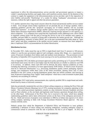 FOREIGN TRADE BARRIERS
-185-
requirement to allow the telecommunications service provider and government agencies to inspect a
vendor’s manufacturing facilities and supply chain, and to perform security checks for the duration of the
contract to supply the equipment to the telecommunications service provider; and (3) the imposition of
strict liability and possible “blacklisting” of a vendor for taking “inadequate” precautionary security
measures, without the right to appeal and other due process guarantees.
U.S. satellite operators have long raised concerns about the closed and protected satellite services market
in India. Even though current Indian regulations do not preclude the use of foreign satellites, India’s
uplinking guidelines provide that “proposals envisaging use of Indian satellites will be accorded
preferential treatment.” In addition, foreign satellite capacity must in practice be provided through the
Indian Space Research Organization (ISRO), effectively requiring foreign operators to sell capacity to a
direct competitor. U.S. companies have noted that this requirement creates additional costs, allows ISRO
to negotiate contract terms with the goal of moving the service to one of its satellites once capacity is
available, and puts ISRO in a position of being able to determine the market growth rate. Although the
Telecom Regulatory Authority of India (TRAI) has in the past recommended that India adopt an “open
skies” policy and allow competition in the satellite services market, no measures have been adopted to
date to implement TRAI’s recommendations for further liberalization.
Distribution Services
In November 2011, India raised the cap on FDI in single-brand retail from 51 percent to 100 percent,
subject to case-by-case government approval and contingent, among other things, on a requirement to
source 30 percent of products from Indian small and medium sized enterprises. The government revised
this policy in September 2012 to permit the local sourcing to be met by purchases from any Indian firm.
Also in September 2012, the Indian government approved a policy permitting up to 51 percent FDI in the
multi-brand retail sector, but left to each Indian state the final decision on whether to authorize such FDI
in its territory. In addition, where such FDI will be allowed, the policy imposes conditions on entry,
including the following: investment of at least approximately $100 million, of which at least 50 percent
must be in “back-end infrastructure” (e.g., processing, distribution, quality control, packaging, logistics,
storage, and warehouses) within three years of the initial investment; opening stores only in cities
identified in the 2011 census as having populations greater than one million residents; and sourcing at
least 30 percent of purchases from “Indian ‘small enterprises’ which have a total investment in plant [and]
machinery not exceeding [$1 million].”
The September 2012 retail policy announcements also explicitly prohibit FDI in single-brand and multi-
brand retail by means of electronic commerce.
India has periodically interpreted the activities of direct selling companies as violating the Prize Chits and
Money Circulation Schemes (Banning) Act of 1978, creating uncertainty for companies operating in this
market. This central government legislation contains no clear distinction between fraudulent activities
such as Ponzi schemes, on the one hand, and legitimate retail business operations through direct selling,
on the other hand. Enforcement of the Prize Chits Act is reserved to the states, which have adopted
implementing guidelines and/or taken enforcement actions on the basis of the ambiguous provisions of
the Act. Raids and seizures of property were undertaken in 2006 by an Indian state against a U.S. direct
selling company operating in India with Foreign Investment Promotion Board approval. The case
remains with the courts.
Industry groups have asked the Department of Industrial Policy and Promotion to issue guidance
establishing a definition of direct selling and clarifying ambiguities, including ambiguity related to
commissions earned in connection with the sale of products, but this is yet to happen. In 2012 the
 
