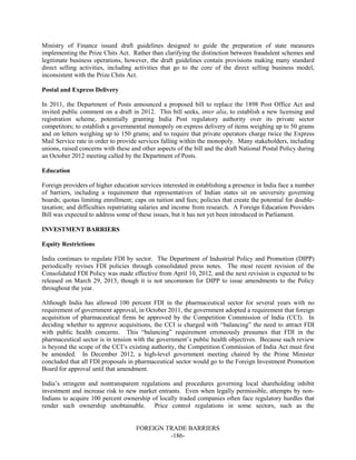 FOREIGN TRADE BARRIERS
-186-
Ministry of Finance issued draft guidelines designed to guide the preparation of state measures
implementing the Prize Chits Act. Rather than clarifying the distinction between fraudulent schemes and
legitimate business operations, however, the draft guidelines contain provisions making many standard
direct selling activities, including activities that go to the core of the direct selling business model,
inconsistent with the Prize Chits Act.
Postal and Express Delivery
In 2011, the Department of Posts announced a proposed bill to replace the 1898 Post Office Act and
invited public comment on a draft in 2012. This bill seeks, inter alia, to establish a new licensing and
registration scheme, potentially granting India Post regulatory authority over its private sector
competitors; to establish a governmental monopoly on express delivery of items weighing up to 50 grams
and on letters weighing up to 150 grams; and to require that private operators charge twice the Express
Mail Service rate in order to provide services falling within the monopoly. Many stakeholders, including
unions, raised concerns with these and other aspects of the bill and the draft National Postal Policy during
an October 2012 meeting called by the Department of Posts.
Education
Foreign providers of higher education services interested in establishing a presence in India face a number
of barriers, including a requirement that representatives of Indian states sit on university governing
boards; quotas limiting enrollment; caps on tuition and fees; policies that create the potential for double-
taxation; and difficulties repatriating salaries and income from research. A Foreign Education Providers
Bill was expected to address some of these issues, but it has not yet been introduced in Parliament.
INVESTMENT BARRIERS
Equity Restrictions
India continues to regulate FDI by sector. The Department of Industrial Policy and Promotion (DIPP)
periodically revises FDI policies through consolidated press notes. The most recent revision of the
Consolidated FDI Policy was made effective from April 10, 2012, and the next revision is expected to be
released on March 29, 2013, though it is not uncommon for DIPP to issue amendments to the Policy
throughout the year.
Although India has allowed 100 percent FDI in the pharmaceutical sector for several years with no
requirement of government approval, in October 2011, the government adopted a requirement that foreign
acquisition of pharmaceutical firms be approved by the Competition Commission of India (CCI). In
deciding whether to approve acquisitions, the CCI is charged with “balancing” the need to attract FDI
with public health concerns. This “balancing” requirement erroneously presumes that FDI in the
pharmaceutical sector is in tension with the government’s public health objectives. Because such review
is beyond the scope of the CCI’s existing authority, the Competition Commission of India Act must first
be amended. In December 2012, a high-level government meeting chaired by the Prime Minister
concluded that all FDI proposals in pharmaceutical sector would go to the Foreign Investment Promotion
Board for approval until that amendment.
India’s stringent and nontransparent regulations and procedures governing local shareholding inhibit
investment and increase risk to new market entrants. Even when legally permissible, attempts by non-
Indians to acquire 100 percent ownership of locally traded companies often face regulatory hurdles that
render such ownership unobtainable. Price control regulations in some sectors, such as the
 
