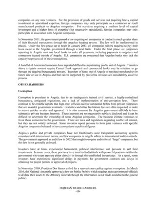 FOREIGN TRADE BARRIERS
-10-
companies on any new ventures. For the provision of goods and services not requiring heavy capital
investment or specialized expertise, foreign companies may only participate as a contractor or resell
manufactured products to Angolan companies. For activities requiring a medium level of capital
investment and a higher level of expertise (not necessarily specialized), foreign companies may only
participate in association with Angolan companies.
In November 2011, the government passed a law requiring oil companies to conduct a much greater share
of their financial transactions through the Angolan banking system. The law will be implemented in
phases. Under the first phase set to begin in January 2013, oil companies will be required to pay their
taxes owed to the Angolan government through a local bank. Under the final phase, oil companies
operating in Angola must use local banks to make all payments, including payments to suppliers and
contractors located outside of Angola. U.S. companies are concerned that Angolan banks may lack the
capacity to process all of these transactions.
A handful of American businesses have reported difficulties repatriating profits out of Angola. Transfers
above a certain amount require Central Bank approval and commercial banks may be reluctant to go
through the required bureaucratic process. Transfers of funds out of Angola to purchase merchandise for
future sale or use in Angola and that can be supported by pro-forma invoices are considerably easier to
process.
OTHER BARRIERS
Corruption
Corruption is prevalent in Angola, due to an inadequately trained civil service, a highly-centralized
bureaucracy, antiquated regulations, and a lack of implementation of anti-corruption laws. There
continue to be credible reports that high-level officials receive substantial bribes from private companies
that are awarded government contracts. Gratuities and other facilitation fees are often requested in order
to secure quicker service and approval. It is also common for Angolan government officials to have
substantial private business interests. These interests are not necessarily publicly disclosed and it can be
difficult to determine the ownership of some Angolan companies. The business climate continues to
favor those connected to the government. There are laws and regulations regarding conflict of interest,
but they are not widely enforced. Some investors report pressure to form joint ventures with specific
Angolan companies believed to have connections to political figures.
Angola’s public and private companies have not traditionally used transparent accounting systems
consistent with international norms, and few companies in Angola adhere to international audit standards.
The government approved an audit law in 2002 that sought to require audits for all “large” companies, but
this law is not generally enforced.
Investors have at times experienced harassment, political interference, and pressure to sell their
investments. In some cases, these practices have involved individuals with powerful positions within the
government who exert pressure either directly or through the established bureaucracy. As a result, some
investors have experienced significant delays in payments for government contracts and delays in
obtaining the proper permits or approval of projects.
In November 2009, President Dos Santos called for a zero tolerance policy against corruption. In March
2010, the National Assembly approved a law on Public Probity which requires most government officials
to declare their assets to the Attorney General (though the information is not made available to the general
public).
 