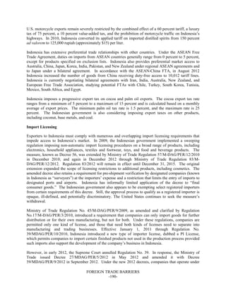 FOREIGN TRADE BARRIERS
-190-
U.S. motorcycle exports remain severely restricted by the combined effect of a 60 percent tariff, a luxury
tax of 75 percent, a 10 percent value-added tax, and the prohibition of motorcycle traffic on Indonesia’s
highways. In 2010, Indonesia converted its applied tariff on imported distilled spirits from 150 percent
ad valorem to 125,000 rupiah (approximately $15) per liter.
Indonesia has extensive preferential trade relationships with other countries. Under the ASEAN Free
Trade Agreement, duties on imports from ASEAN countries generally range from 0 percent to 5 percent,
except for products specified on exclusion lists. Indonesia also provides preferential market access to
Australia, China, Japan, Korea, India, Pakistan, and New Zealand under regional ASEAN agreements and
to Japan under a bilateral agreement. In accordance with the ASEAN-China FTA, in August 2012
Indonesia increased the number of goods from China receiving duty-free access to 10,012 tariff lines.
Indonesia is currently negotiating bilateral agreements with Iran, India, Australia, New Zealand, and
European Free Trade Association, studying potential FTAs with Chile, Turkey, South Korea, Tunisia,
Mexico, South Africa, and Egypt.
Indonesia imposes a progressive export tax on cocoa and palm oil exports. The cocoa export tax rate
ranges from a minimum of 5 percent to a maximum of 15 percent and is calculated based on a monthly
average of export prices. The minimum palm oil tax rate is 1.5 percent, and the maximum rate is 25
percent. The Indonesian government is also considering imposing export taxes on other products,
including coconut, base metals, and coal.
Import Licensing
Exporters to Indonesia must comply with numerous and overlapping import licensing requirements that
impede access to Indonesia’s market. In 2009, the Indonesian government implemented a sweeping
regulation imposing non-automatic import licensing procedures on a broad range of products, including
electronics, household appliances, textiles and footwear, toys, and food and beverage products. The
measure, known as Decree 56, was extended by Ministry of Trade Regulation 57/M-DAG/PER/12/2010
in December 2010, and again in December 2012 through Ministry of Trade Regulation 83/M-
DAG/PER/12/2012. Regulation 83/2012 will remain in effect until December 31, 2015. The original
extension expanded the scope of licensing restrictions to additional products, including cosmetics. The
amended decree also retains a requirement for pre-shipment verification by designated companies (known
in Indonesia as “surveyors”) at the importers’ expense and a restriction that limits the entry of imports to
designated ports and airports. Indonesia has informally limited application of the decree to “final
consumer goods.” The Indonesian government also appears to be exempting select registered importers
from certain requirements of this decree. Still, the approval process to qualify as a registered importer is
opaque, ill-defined, and potentially discriminatory. The United States continues to seek the measure’s
withdrawal.
Ministry of Trade Regulation No. 45/M-DAG/PER/9/2009, as amended and clarified by Regulation
No.17/M-DAG/PER/3/2010, introduced a requirement that companies can only import goods for further
distribution or for their own manufacturing, but not for both. Under these regulations, companies are
permitted only one kind of license, and those that need both kinds of licenses need to separate into
manufacturing and trading businesses. Effective January 1, 2011 through Regulation No.
39/MDAG/PER/10/2010, Indonesia introduced a new type of importer license, dubbed a PI License,
which permits companies to import certain finished products not used in the production process provided
such imports also support the development of the company’s business in Indonesia.
However, in early 2012, the Supreme Court annulled Regulation No. 39. In response, the Ministry of
Trade issued Decree 27/MDAG/PER/5/2012 in May 2012 and amended it with Decree
59/MDAG/PER/9/2012 in September 2012. Under the new 2012 decrees, companies that operate under
 