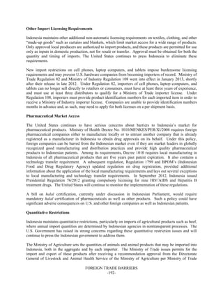 FOREIGN TRADE BARRIERS
-192-
Other Import Licensing Requirements
Indonesia maintains other additional non-automatic licensing requirements on textiles, clothing, and other
“made-up goods” such as curtains and blankets, which limit market access for a wide range of products.
Only approved local producers are authorized to import products, and these products are permitted for use
only as inputs in domestic production, not for resale or transfer. Approval must be obtained for both the
quantity and timing of imports. The United States continues to press Indonesia to eliminate these
requirements.
New import restrictions on cell phones, laptop computers, and tablets impose burdensome licensing
requirements and may prevent U.S. hardware companies from becoming importers of record. Ministry of
Trade Regulation 82 and Ministry of Industry Regulation 108 went into effect in January 2013, shortly
after their release in late 2012. Under Regulation 82, importers of cell phones, laptop computers, and
tablets can no longer sell directly to retailers or consumers, must have at least three years of experience,
and must use at least three distributors to qualify for a Ministry of Trade importer license. Under
Regulation 108, importers must provide product identification numbers for each imported item in order to
receive a Ministry of Industry importer license. Companies are unable to provide identification numbers
months in advance and, as such, may need to apply for both licenses on a per shipment basis.
Pharmaceutical Market Access
The United States continues to have serious concerns about barriers to Indonesia’s market for
pharmaceutical products. Ministry of Health Decree No. 1010/MENKES/PER/XI/2008 requires foreign
pharmaceutical companies either to manufacture locally or to entrust another company that is already
registered as a manufacturer in Indonesia to obtain drug approvals on its behalf. Under this policy,
foreign companies can be barred from the Indonesian market even if they are market leaders in globally
recognized good manufacturing and distribution practices and provide high quality pharmaceutical
products to Indonesian patients. Among its requirements, Decree 1010 requires local manufacturing in
Indonesia of all pharmaceutical products that are five years past patent expiration. It also contains a
technology transfer requirement. A subsequent regulation, Regulation 1799 and BPOM’s (Indonesian
Food and Drug Regulatory Agency) updated regulation on drug registration, provided additional
information about the application of the local manufacturing requirements and lays out several exceptions
to local manufacturing and technology transfer requirements. In September 2012, Indonesia issued
Presidential Regulation 76/2012 granting compulsory licensing for nine HIV/AIDS and Hepatitis B
treatment drugs. The United States will continue to monitor the implementation of these regulations.
A bill on halal certification, currently under discussion in Indonesian Parliament, would require
mandatory halal certification of pharmaceuticals as well as other products. Such a policy could have
significant adverse consequences on U.S. and other foreign companies as well as Indonesian patients.
Quantitative Restrictions
Indonesia maintains quantitative restrictions, particularly on imports of agricultural products such as beef,
where annual import quantities are determined by Indonesian agencies in nontransparent processes. The
U.S. Government has raised its strong concerns regarding these quantitative restriction issues and will
continue to press the Indonesian government to address them.
The Ministry of Agriculture sets the quantities of animals and animal products that may be imported into
Indonesia, both in the aggregate and by each importer. The Ministry of Trade issues permits for the
import and export of these products after receiving a recommendation approval from the Directorate
General of Livestock and Animal Health Service of the Ministry of Agriculture per Ministry of Trade
 