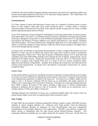 FOREIGN TRADE BARRIERS
-194-
Combined with onerous Bahasa language labeling requirements, the process for registering products has
become increasingly burdensome and costly to U.S. and other foreign exporters. The United States will
continue to monitor developments in this area.
Customs Barriers
U.S. firms continue to report that Indonesian Customs relies on a schedule of reference prices to assess
duties on some imports, rather than using actual transaction prices. Customs makes a valuation
assessment based on the perceived risk status of the importer and the average price of a same or similar
product imported during the previous 90 days.
In late 2010, Indonesian customs changed its methodology for assessing import duties on motion pictures,
from import duties “per meter” to a calculation based on royalties, significantly increasing duties payable.
Following a disruption in trade and as a result of bilateral consultations between the U.S. and Indonesian
Governments, the Ministry of Finance adopted a new specific tariff based on a “per minute” calculation
rather than royalties. The Finance Ministry also changed the application of its value-added tax on movie
imports. Overall, the incidence of duties and taxes under the current system continues to be higher than it
was in 2010, though trade has resumed.
In January 2012, the Ministry of Agriculture announced that, in order to comply with priorities set by the
Ministry of Trade, the port of Jakarta and several other major ports would be closed to horticulture
imports beginning in March 2012. More than 90 percent of Indonesian imports of U.S. fresh fruits and
vegetables (more than $200 million annually) move through the port of Jakarta, Tanjung Priok, and are
destined for the Jakarta market. Despite this announcement, since June 2012, U.S. horticulture exports
were able to continue using Tanjung Priok port as a result of the U.S. country recognition status,
approved by the Ministry of Agriculture. Australia, New Zealand, and Canada have also been allowed to
continue using Tanjung Priok. In January 2013, the Ministry of Agriculture renewed the U.S. country
recognition status.
Luxury Taxes
Luxury goods (defined as goods not considered necessities), imported or locally produced, may be subject
to a luxury tax of up to 200 percent, although the current range is 10 percent to 75 percent for goods listed
in the implementing regulations as subject to the luxury tax. The luxury tax on 4,000cc sedans and 4x4
Jeeps or vans is 75 percent, compared with the luxury tax on automobiles with engine capacities of
1500cc or less, which ranges from 10 percent to 30 percent. Passenger cars with engine displacement less
than 1500cc comprise 40 percent of the market, including a large group of vehicles predominantly
produced in Indonesia that are taxed at a rate of 10 percent. The luxury tax on motorcycles with a
cylinder capacity of 250cc up to 500cc is 60 percent.
Although Indonesia has eliminated its luxury tax on imported distilled spirits, the current excise tax
regime imposes higher excise taxes on imported spirits than on domestic spirits.
State Trading
In April 2008, the government of Indonesia granted the National Logistics Agency (BULOG) exclusive
authority to import standard unbroken rice. Indonesia cited “food security” (with the Indonesian
government separately detailing its aspirations for food self-sufficiency) and price management
considerations as the principle objectives of the authorization. BULOG is not allowed to import rice
before, during, or immediately after the main harvest period (January/February annually). This
requirement effectively prohibits any rice imports during the first quarter of the year. Private firms are
 