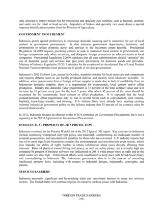 FOREIGN TRADE BARRIERS
-195-
only allowed to import broken rice for processing and specialty rice varieties, such as basmati, jasmine,
and sushi rice for retail or food service. Importers of broken and specialty rice must obtain a special
importer identification number from the Ministry of Agriculture.
GOVERNMENT PROCUREMENT
Indonesia grants special preferences to encourage domestic sourcing and to maximize the use of local
content in government procurement. It also instructs government departments, institutes, and
corporations to utilize domestic goods and services to the maximum extent feasible. Presidential
Regulation 54/2010 requires procuring entities to seek to maximize local content in procurement, use
foreign components only when necessary, and designate foreign contractors as sub-contractors to local
companies. Presidential Regulation 2/2009 stipulates that all state administrations should “optimize” the
use of domestic goods and services and give price preferences for domestic goods and providers.
Ministry of Industry Regulation 15/2011 provides for the creation of an Accelerated Use of Local Product
National Team to optimize local product use in goods or services procurement.
Indonesia’s 2012 Defense Law, passed in October, mandates priority for local materials and components
and requires defense users to use locally produced defense and security tools whenever available. In
addition, when procurement from a foreign defense supplier is made due to lack of availability from an
Indonesian domestic supplier, there is a requirement for countertrade, local content and/or offset
production. Initially this domestic value requirement is 35 percent of the total contract value and will
increase by 10 percent every year for the next 5 years, after which 85 percent of the value should be
accounted for by countertrade, local content or offset production. It is expected that the local
content/domestic offset requirement may be met in several forms such as coproduction, joint venture,
buyback, knowledge transfer, and training. U.S. defense firms have already been meeting existing
informal Indonesian government policy on the defense industry that 35 percent of the contract value be
sourced domestically.
In 2012, Indonesia became an observer to the WTO Committee on Government Procurement, but is not a
signatory to the WTO Agreement on Government Procurement.
INTELLECTUAL PROPERTY RIGHTS PROTECTION
Indonesia remained on the Priority Watch List in the 2012 Special 301 report. Key concerns in Indonesia
include continuing widespread copyright piracy and trademark counterfeiting, an inadequate number of
criminal prosecutions, and non-deterrent penalties for those who are convicted. U.S. industry reports that
one of its most significant frustrations remains the nontransparent and non-deterrent court system, which
also impedes the ability of rights holders to obtain information about cases directly affecting their
interests. Rates of physical counterfeiting and piracy, as well as online piracy, are extremely high (an
estimated 86 percent of business software was unlicensed in 2011) while piracy rates at malls and in the
retail sector are also high. Enforcement efforts were insufficient to keep pace with broad-based piracy
and counterfeiting in Indonesia. The Indonesian government also is in the process of amending
intellectual property laws, including with respect to industrial designs, trademarks, copyrights, and
patents.
SERVICES BARRIERS
Indonesia maintains significant and far-reaching trade and investment barriers in many key services
sectors. The United States will continue to press its concerns on these issues with Indonesia.
 