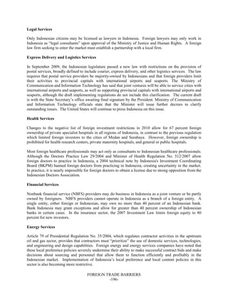 FOREIGN TRADE BARRIERS
-196-
Legal Services
Only Indonesian citizens may be licensed as lawyers in Indonesia. Foreign lawyers may only work in
Indonesia as “legal consultants” upon approval of the Ministry of Justice and Human Rights. A foreign
law firm seeking to enter the market must establish a partnership with a local firm.
Express Delivery and Logistics Services
In September 2009, the Indonesian legislature passed a new law with restrictions on the provision of
postal services, broadly defined to include courier, express delivery, and other logistics services. The law
requires that postal service providers be majority-owned by Indonesians and that foreign providers limit
their activities to provincial capitals with international airports and seaports. The Ministry of
Communication and Information Technology has said that joint ventures will be able to service cities with
international airports and seaports, as well as supporting provincial capitals with international airports and
seaports, although the draft implementing regulations do not include this clarification. The current draft
is with the State Secretary’s office awaiting final signature by the President. Ministry of Communication
and Information Technology officials state that the Minister will issue further decrees to clarify
outstanding issues. The United States will continue to press Indonesia on this issue.
Health Services
Changes to the negative list of foreign investment restrictions in 2010 allow for 67 percent foreign
ownership of private specialist hospitals in all regions of Indonesia, in contrast to the previous regulation
which limited foreign investors to the cities of Medan and Surabaya. However, foreign ownership is
prohibited for health research centers, private maternity hospitals, and general or public hospitals.
Most foreign healthcare professionals may act only as consultants to Indonesian healthcare professionals.
Although the Doctors Practice Law 29/2004 and Minister of Health Regulation No. 512/2007 allow
foreign doctors to practice in Indonesia, a 2004 technical note by Indonesia's Investment Coordinating
Board (BKPM) banned foreign doctors from practicing in Indonesia, creating uncertainty in the market.
In practice, it is nearly impossible for foreign doctors to obtain a license due to strong opposition from the
Indonesian Doctors Association.
Financial Services
Nonbank financial service (NBFS) providers may do business in Indonesia as a joint venture or be partly
owned by foreigners. NBFS providers cannot operate in Indonesia as a branch of a foreign entity. A
single entity, either foreign or Indonesian, may own no more than 40 percent of an Indonesian bank.
Bank Indonesia may grant exceptions and allow for greater than 40 percent ownership of Indonesian
banks in certain cases. In the insurance sector, the 2007 Investment Law limits foreign equity to 80
percent for new investors.
Energy Services
Article 79 of Presidential Regulation No. 35/2004, which regulates contractor activities in the upstream
oil and gas sector, provides that contractors must “prioritize” the use of domestic services, technologies,
and engineering and design capabilities. Foreign energy and energy services companies have noted that
these local preference policies severely undermine their ability to make successful contract bids and make
decisions about sourcing and personnel that allow them to function efficiently and profitably in the
Indonesian market. Implementation of Indonesia’s local preference and local content policies in this
sector is also becoming more restrictive.
 