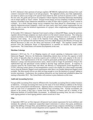 FOREIGN TRADE BARRIERS
-197-
In 2011, Indonesia’s then upstream oil and gas regulator, BP MIGAS, tightened rules relating to how such
content is measured with respect to oil and gas projects. The tightened criteria, once fully implemented,
are meant to achieve an average of 91 percent local content by 2025, up from 61 percent in 2012. Under
the new rules, the goods and services of companies without majority-ownership Indonesian shareholding
can no longer qualify as “local” content. Foreign-owned energy services companies would have to divest
majority ownership in their Indonesian subsidiaries in order for their sales to qualify as “local” content in
a project. As a result, foreign energy service companies have been placed at a disadvantage vis-à-vis
majority Indonesian-owned companies, which can more easily meet local content requirements but are
often less able to meet the technical requirements of a project, often complicating and delaying project
tendering processes.
In November 2012, Indonesia’s Supreme Court issued a ruling to disband BP Migas, saying the upstream
regulator allowed foreign companies too much control over the nation's natural resources. This ruling has
created uncertainty in the Indonesian market as the government of Indonesia moves to comply with the
Supreme Court ruling. As a result of the Supreme Court ruling, Indonesia established an Interim
Working Unit for Upstream Oil and Gas Business Activities (SKSP Migas) in the Ministry of Energy and
Mineral Resources to take over the duties and functions of BP Migas. The regulator remains under
pressure from the Indonesian House of Representatives to maintain or increase the local content
requirements. The United States will monitor developments in this area.
Maritime Cabotage
Indonesia’s 2010 Law No. 17 on Shipping requires all vessels operating in Indonesian waters to be
Indonesian flagged. However, the Indonesian shipbuilding industry does not have the capacity to build
the variety of specialty ships its economy requires and is unlikely to have such capacity in the near to
medium term. Full implementation of the law would be particularly problematic for foreign investors in
Indonesia’s energy and telecommunications sector, which would no longer be permitted to bring in the
sophisticated rigs and specialized vessels needed to develop large upstream projects. In response to
concerns raised by the United States and others, the Ministry of Transportation issued Regulation No.
22/2011 allowing certain classes of non-transportation vessels to be eligible for a three-month renewable
waiver from the domestic flagged vessel requirements when there is no suitable Indonesian-flagged vessel
available. The three-month waivers are often not long enough to cover the duration of a project, adding to
investor uncertainty. Furthermore, the exceptions themselves are time limited and scheduled to phase out
starting in December 2012. The United States will continue to press Indonesia on this issue.
Audit and Accounting Services
Foreign public accounting firms must be affiliated with a local public accounting firm to conduct business
in Indonesia. A foreign accounting firm must use the name of its local affiliate in addition to the foreign
firm’s name in presentation and disclosures. Indonesia allows a maximum of 10 percent foreign national
staff for each level of management in the affiliated local accounting firm. Foreign accountants can
operate in the country if they have a license from the Ministry of Finance and are a member of the
Indonesian Institute of Certified Public Accountants. In affiliated accounting firms, the ratio of foreign
audit signing partners to local signing partners cannot exceed one to four.
Film
A September 2009 Law on Film imposed a 60 percent local content requirement for local exhibitors and
included, the authority to implement unspecified import restrictions to achieve that quota, prohibitions
against the dubbing of foreign films, and prohibitions against foreign companies distributing or exhibiting
films. The law also restricted vertical integration across segments of the film industry, which could have
 