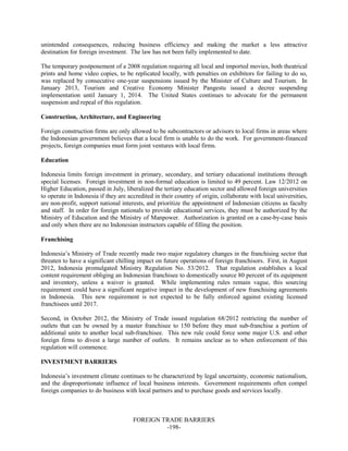 FOREIGN TRADE BARRIERS
-198-
unintended consequences, reducing business efficiency and making the market a less attractive
destination for foreign investment. The law has not been fully implemented to date.
The temporary postponement of a 2008 regulation requiring all local and imported movies, both theatrical
prints and home video copies, to be replicated locally, with penalties on exhibitors for failing to do so,
was replaced by consecutive one-year suspensions issued by the Minister of Culture and Tourism. In
January 2013, Tourism and Creative Economy Minister Pangestu issued a decree suspending
implementation until January 1, 2014. The United States continues to advocate for the permanent
suspension and repeal of this regulation.
Construction, Architecture, and Engineering
Foreign construction firms are only allowed to be subcontractors or advisors to local firms in areas where
the Indonesian government believes that a local firm is unable to do the work. For government-financed
projects, foreign companies must form joint ventures with local firms.
Education
Indonesia limits foreign investment in primary, secondary, and tertiary educational institutions through
special licenses. Foreign investment in non-formal education is limited to 49 percent. Law 12/2012 on
Higher Education, passed in July, liberalized the tertiary education sector and allowed foreign universities
to operate in Indonesia if they are accredited in their country of origin, collaborate with local universities,
are non-profit, support national interests, and prioritize the appointment of Indonesian citizens as faculty
and staff. In order for foreign nationals to provide educational services, they must be authorized by the
Ministry of Education and the Ministry of Manpower. Authorization is granted on a case-by-case basis
and only when there are no Indonesian instructors capable of filling the position.
Franchising
Indonesia’s Ministry of Trade recently made two major regulatory changes in the franchising sector that
threaten to have a significant chilling impact on future operations of foreign franchisors. First, in August
2012, Indonesia promulgated Ministry Regulation No. 53/2012. That regulation establishes a local
content requirement obliging an Indonesian franchisee to domestically source 80 percent of its equipment
and inventory, unless a waiver is granted. While implementing rules remain vague, this sourcing
requirement could have a significant negative impact in the development of new franchising agreements
in Indonesia. This new requirement is not expected to be fully enforced against existing licensed
franchisees until 2017.
Second, in October 2012, the Ministry of Trade issued regulation 68/2012 restricting the number of
outlets that can be owned by a master franchisee to 150 before they must sub-franchise a portion of
additional units to another local sub-franchisee. This new rule could force some major U.S. and other
foreign firms to divest a large number of outlets. It remains unclear as to when enforcement of this
regulation will commence.
INVESTMENT BARRIERS
Indonesia’s investment climate continues to be characterized by legal uncertainty, economic nationalism,
and the disproportionate influence of local business interests. Government requirements often compel
foreign companies to do business with local partners and to purchase goods and services locally.
 