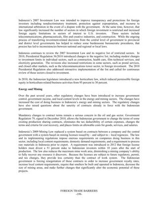 FOREIGN TRADE BARRIERS
-199-
Indonesia’s 2007 Investment Law was intended to improve transparency and protections for foreign
investors including nondiscriminatory treatment, protection against expropriation, and recourse to
international arbitration in the event of a dispute with the government. At the same time, however, that
law significantly increased the number of sectors in which foreign investment is restricted and increased
foreign equity limitations in sectors of interest to U.S. investors. These sectors include
telecommunications, pharmaceuticals, film and creative industries, and construction. While the ongoing
process of transferring investment-related decisions from the central level of government to provincial
and district level governments has helped to reduce some burdensome bureaucratic procedures, that
process has led to inconsistencies between national and regional or local laws.
Indonesia continues to review the 2007 Investment Law and its negative list of restricted sectors. In
2010, Presidential Regulation 36/2010 introduced changes to the negative list, including modest changes
to investment limits in individual sectors, such as construction, health care, film technical services, and
electricity generation. The revisions also increased restrictions in some sectors, such as postal services,
and closed other markets, such as the telecommunications tower sector, to foreign investment. The 2010
Presidential Regulation also addressed retroactive implementation of the list and called for continuous
review of those sectors closed to investment.
In 2010, the Indonesian legislature introduced a new horticulture law, which reduced permissible foreign
equity in horticulture-related business activities from 95 percent to 30 percent.
Energy and Mining
Over the past several years, other regulatory changes have been introduced to increase government
control, government income, and local content levels in the energy and mining sectors. The changes have
increased the cost of doing business in Indonesia’s energy and mining sectors. The regulatory changes
have also raised questions about the sanctity of contracts already in force with the Indonesian
government.
Mandatory changes to contract terms remain a serious concern in the oil and gas sector. Government
Regulation 79, signed in December 2010, allows the Indonesian government to change the terms of some
existing production sharing contracts, eliminates the tax deductibility of certain expenses, changes the
terms and criteria for cost recovery, and places limits on allowable costs for goods, services, and salaries.
Indonesia’s 2009 Mining Law replaced a system based on contracts between a company and the central
government with a system based on mining licenses issued by – and subject to – local regencies. The law
and its implementing regulations impose onerous requirements on companies doing business in this
sector, including local content requirements, domestic demand requirements, and a requirement to process
raw materials in Indonesia prior to export. A requirement was introduced in 2012 that foreign license
holders must divest a 51 percent stake to Indonesian investors within 10 years after the start of
production. The law also reduces the maximum mine work area, diminishing a mining company’s ability
to fully recover any resource it discovers. Because the licenses are subject to future regulatory, permit,
and tax changes, they provide less certainty than the contract of work system. The Indonesian
government is forcing renegotiation of those contracts in order to increase government royalty rates,
increase local content requirements, require that smelters be built and operated in Indonesia, decrease the
size of mining areas, and make further changes that significantly alter the economic potential of these
projects.
 