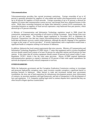 FOREIGN TRADE BARRIERS
-200-
Telecommunications
Telecommunications providers face myriad investment restrictions. Foreign ownership of up to 65
percent is generally permitted for suppliers of value-added and mobile telecommunications services and
up to 49 percent for suppliers of fixed networks. Foreign ownership of up to 95 percent is allowed for
suppliers of certain data communication system services, and foreign firms have obtained licenses in this
sector. While these ownership limitations are higher than Indonesia’s current GATS commitments, the
ownership limitation on suppliers of fixed services represents a step backward from past practice, which
allowed up to 95 percent ownership.
A Ministry of Communication and Information Technology regulation issued in 2008 closed the
construction, management, and ownership of cell towers to foreign investment. Some foreign firms were
forced to exit the market. The President signed regulations in November 2012 to implement the
Electronic Transactions Law that may require telecommunications companies operating in Indonesia to
build data and disaster recovery centers inside Indonesia, although the specific language of the regulation
is vague on the scope of “service providers”. If strictly implemented, such a requirement would create a
significant hurdle to companies seeking to do business in Indonesia.
In addition, Indonesia has local content requirements that raise concerns. Ministry of Communication and
Information Technology Regulation 07/2009 Article 17 states that equipment used in wireless broadband
services should contain local content of at least 30 percent for subscriber stations and 40 percent for base
stations. It also states that all wireless equipment should contain 50 percent local content within 5 years.
Regulation 19/2011 Article 6 has the exact same provision. Decree 41/2009 required Indonesian
telecommunication operators to expend a minimum of 50 percent of their total capital expenditures for
network development on locally sourced components or services.
OTHER BARRIERS
While the Indonesian government and the Corruption Eradication Commission continue to investigate
and prosecute high-profile corruption cases, many investors consider corruption a significant barrier to
pursuing business in Indonesia. Other barriers to trade and investment include poor government
coordination, the slow rate of land acquisition for infrastructure development projects, poor enforcement
of contracts, an uncertain regulatory and legal framework, and lack of transparency in the development of
laws and regulations. U.S. companies seeking legal relief in contract disputes have reported that they are
often forced to litigate spurious counterclaims.
 