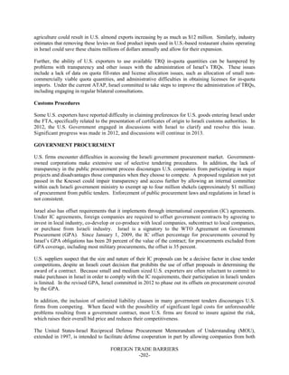 FOREIGN TRADE BARRIERS
-202-
agriculture could result in U.S. almond exports increasing by as much as $12 million. Similarly, industry
estimates that removing these levies on food product inputs used in U.S.-based restaurant chains operating
in Israel could save these chains millions of dollars annually and allow for their expansion.
Further, the ability of U.S. exporters to use available TRQ in-quota quantities can be hampered by
problems with transparency and other issues with the administration of Israel’s TRQs. These issues
include a lack of data on quota fill-rates and license allocation issues, such as allocation of small non-
commercially viable quota quantities, and administrative difficulties in obtaining licenses for in-quota
imports. Under the current ATAP, Israel committed to take steps to improve the administration of TRQs,
including engaging in regular bilateral consultations.
Customs Procedures
Some U.S. exporters have reported difficulty in claiming preferences for U.S. goods entering Israel under
the FTA, specifically related to the presentation of certificates of origin to Israeli customs authorities. In
2012, the U.S. Government engaged in discussions with Israel to clarify and resolve this issue.
Significant progress was made in 2012, and discussions will continue in 2013.
GOVERNMENT PROCUREMENT
U.S. firms encounter difficulties in accessing the Israeli government procurement market. Government-
owned corporations make extensive use of selective tendering procedures. In addition, the lack of
transparency in the public procurement process discourages U.S. companies from participating in major
projects and disadvantages those companies when they choose to compete. A proposed regulation not yet
passed in the Knesset could impair transparency and access further by allowing an internal committee
within each Israeli government ministry to exempt up to four million shekels (approximately $1 million)
of procurement from public tenders. Enforcement of public procurement laws and regulations in Israel is
not consistent.
Israel also has offset requirements that it implements through international cooperation (IC) agreements.
Under IC agreements, foreign companies are required to offset government contracts by agreeing to
invest in local industry, co-develop or co-produce with local companies, subcontract to local companies,
or purchase from Israeli industry. Israel is a signatory to the WTO Agreement on Government
Procurement (GPA). Since January 1, 2009, the IC offset percentage for procurements covered by
Israel’s GPA obligations has been 20 percent of the value of the contract; for procurements excluded from
GPA coverage, including most military procurements, the offset is 35 percent.
U.S. suppliers suspect that the size and nature of their IC proposals can be a decisive factor in close tender
competitions, despite an Israeli court decision that prohibits the use of offset proposals in determining the
award of a contract. Because small and medium sized U.S. exporters are often reluctant to commit to
make purchases in Israel in order to comply with the IC requirements, their participation in Israeli tenders
is limited. In the revised GPA, Israel committed in 2012 to phase out its offsets on procurement covered
by the GPA.
In addition, the inclusion of unlimited liability clauses in many government tenders discourages U.S.
firms from competing. When faced with the possibility of significant legal costs for unforeseeable
problems resulting from a government contract, most U.S. firms are forced to insure against the risk,
which raises their overall bid price and reduces their competitiveness.
The United States-Israel Reciprocal Defense Procurement Memorandum of Understanding (MOU),
extended in 1997, is intended to facilitate defense cooperation in part by allowing companies from both
 