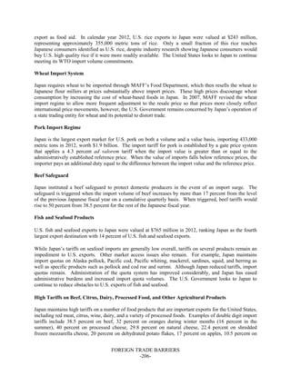 FOREIGN TRADE BARRIERS
-206-
export as food aid. In calendar year 2012, U.S. rice exports to Japan were valued at $243 million,
representing approximately 355,000 metric tons of rice. Only a small fraction of this rice reaches
Japanese consumers identified as U.S. rice, despite industry research showing Japanese consumers would
buy U.S. high quality rice if it were more readily available. The United States looks to Japan to continue
meeting its WTO import volume commitments.
Wheat Import System
Japan requires wheat to be imported through MAFF’s Food Department, which then resells the wheat to
Japanese flour millers at prices substantially above import prices. These high prices discourage wheat
consumption by increasing the cost of wheat-based foods in Japan. In 2007, MAFF revised the wheat
import regime to allow more frequent adjustment to the resale price so that prices more closely reflect
international price movements, however, the U.S. Government remains concerned by Japan’s operation of
a state trading entity for wheat and its potential to distort trade.
Pork Import Regime
Japan is the largest export market for U.S. pork on both a volume and a value basis, importing 433,000
metric tons in 2012, worth $1.9 billion. The import tariff for pork is established by a gate price system
that applies a 4.3 percent ad valorem tariff when the import value is greater than or equal to the
administratively established reference price. When the value of imports falls below reference prices, the
importer pays an additional duty equal to the difference between the import value and the reference price.
Beef Safeguard
Japan instituted a beef safeguard to protect domestic producers in the event of an import surge. The
safeguard is triggered when the import volume of beef increases by more than 17 percent from the level
of the previous Japanese fiscal year on a cumulative quarterly basis. When triggered, beef tariffs would
rise to 50 percent from 38.5 percent for the rest of the Japanese fiscal year.
Fish and Seafood Products
U.S. fish and seafood exports to Japan were valued at $765 million in 2012, ranking Japan as the fourth
largest export destination with 14 percent of U.S. fish and seafood exports.
While Japan’s tariffs on seafood imports are generally low overall, tariffs on several products remain an
impediment to U.S. exports. Other market access issues also remain. For example, Japan maintains
import quotas on Alaska pollock, Pacific cod, Pacific whiting, mackerel, sardines, squid, and herring as
well as specific products such as pollock and cod roe and surimi. Although Japan reduced tariffs, import
quotas remain. Administration of the quota system has improved considerably, and Japan has eased
administrative burdens and increased import quota volumes. The U.S. Government looks to Japan to
continue to reduce obstacles to U.S. exports of fish and seafood.
High Tariffs on Beef, Citrus, Dairy, Processed Food, and Other Agricultural Products
Japan maintains high tariffs on a number of food products that are important exports for the United States,
including red meat, citrus, wine, dairy, and a variety of processed foods. Examples of double digit import
tariffs include 38.5 percent on beef, 32 percent on oranges during winter months (16 percent in the
summer), 40 percent on processed cheese, 29.8 percent on natural cheese, 22.4 percent on shredded
frozen mozzarella cheese, 20 percent on dehydrated potato flakes, 17 percent on apples, 10.5 percent on
 