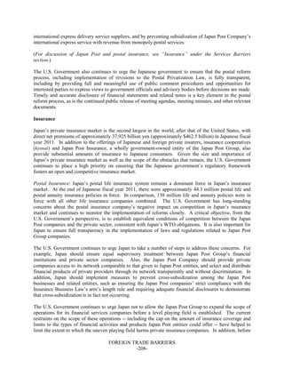 FOREIGN TRADE BARRIERS
-208-
international express delivery service suppliers, and by preventing subsidization of Japan Post Company’s
international express service with revenue from monopoly postal services.
(For discussion of Japan Post and postal insurance, see “Insurance” under the Services Barriers
section.)
The U.S. Government also continues to urge the Japanese government to ensure that the postal reform
process, including implementation of revisions to the Postal Privatization Law, is fully transparent,
including by providing full and meaningful use of public comment procedures and opportunities for
interested parties to express views to government officials and advisory bodies before decisions are made.
Timely and accurate disclosure of financial statements and related notes is a key element in the postal
reform process, as is the continued public release of meeting agendas, meeting minutes, and other relevant
documents.
Insurance
Japan’s private insurance market is the second largest in the world, after that of the United States, with
direct net premiums of approximately 37,925 billion yen (approximately $462.5 billion) in Japanese fiscal
year 2011. In addition to the offerings of Japanese and foreign private insurers, insurance cooperatives
(kyosai) and Japan Post Insurance, a wholly government-owned entity of the Japan Post Group, also
provide substantial amounts of insurance to Japanese consumers. Given the size and importance of
Japan’s private insurance market as well as the scope of the obstacles that remain, the U.S. Government
continues to place a high priority on ensuring that the Japanese government’s regulatory framework
fosters an open and competitive insurance market.
Postal Insurance: Japan’s postal life insurance system remains a dominant force in Japan’s insurance
market. At the end of Japanese fiscal year 2011, there were approximately 44.3 million postal life and
postal annuity insurance policies in force. In comparison, 138 million life and annuity policies were in
force with all other life insurance companies combined. The U.S. Government has long-standing
concerns about the postal insurance company’s negative impact on competition in Japan’s insurance
market and continues to monitor the implementation of reforms closely. A critical objective, from the
U.S. Government’s perspective, is to establish equivalent conditions of competition between the Japan
Post companies and the private sector, consistent with Japan’s WTO obligations. It is also important for
Japan to ensure full transparency in the implementation of laws and regulations related to Japan Post
Group companies.
The U.S. Government continues to urge Japan to take a number of steps to address these concerns. For
example, Japan should ensure equal supervisory treatment between Japan Post Group’s financial
institutions and private sector companies. Also, the Japan Post Company should provide private
companies access to its network comparable to that given to Japan Post entities, and select and distribute
financial products of private providers through its network transparently and without discrimination. In
addition, Japan should implement measures to prevent cross-subsidization among the Japan Post
businesses and related entities, such as ensuring the Japan Post companies’ strict compliance with the
Insurance Business Law’s arm’s length rule and requiring adequate financial disclosures to demonstrate
that cross-subsidization is in fact not occurring.
The U.S. Government continues to urge Japan not to allow the Japan Post Group to expand the scope of
operations for its financial services companies before a level playing field is established. The current
restraints on the scope of these operations -- including the cap on the amount of insurance coverage and
limits to the types of financial activities and products Japan Post entities could offer -- have helped to
limit the extent to which the uneven playing field harms private insurance companies. In addition, before
 